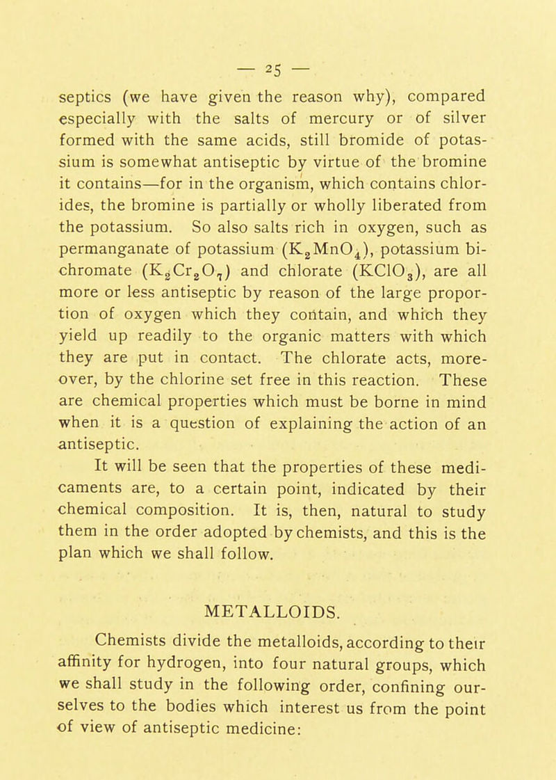 septics (we have given the reason why), compared especially with the salts of mercury or of silver formed with the same acids, still bromide of potas- sium is somewhat antiseptic by virtue of the bromine it contains—for in the organism, which contains chlor- ides, the bromine is partially or wholly liberated from the potassium. So also salts rich in oxygen, such as permanganate of potassium (KgMnO^), potassium bi- chromate (K^CrgO,) and chlorate (KCIO3), are all more or less antiseptic by reason of the large propor- tion of oxygen which they contain, and which they yield up readily to the organic matters with which they are put in contact. The chlorate acts, more- over, by the chlorine set free in this reaction. These are chemical properties which must be borne in mind when it is a question of explaining the action of an antiseptic. It will be seen that the properties of these medi- caments are, to a certain point, indicated by their chemical composition. It is, then, natural to study them in the order adopted by chemists, and this is the plan which we shall follow. METALLOIDS. Chemists divide the metalloids, according to their affinity for hydrogen, into four natural groups, which we shall study in the following order, confining our- selves to the bodies which interest us from the point of view of antiseptic medicine: