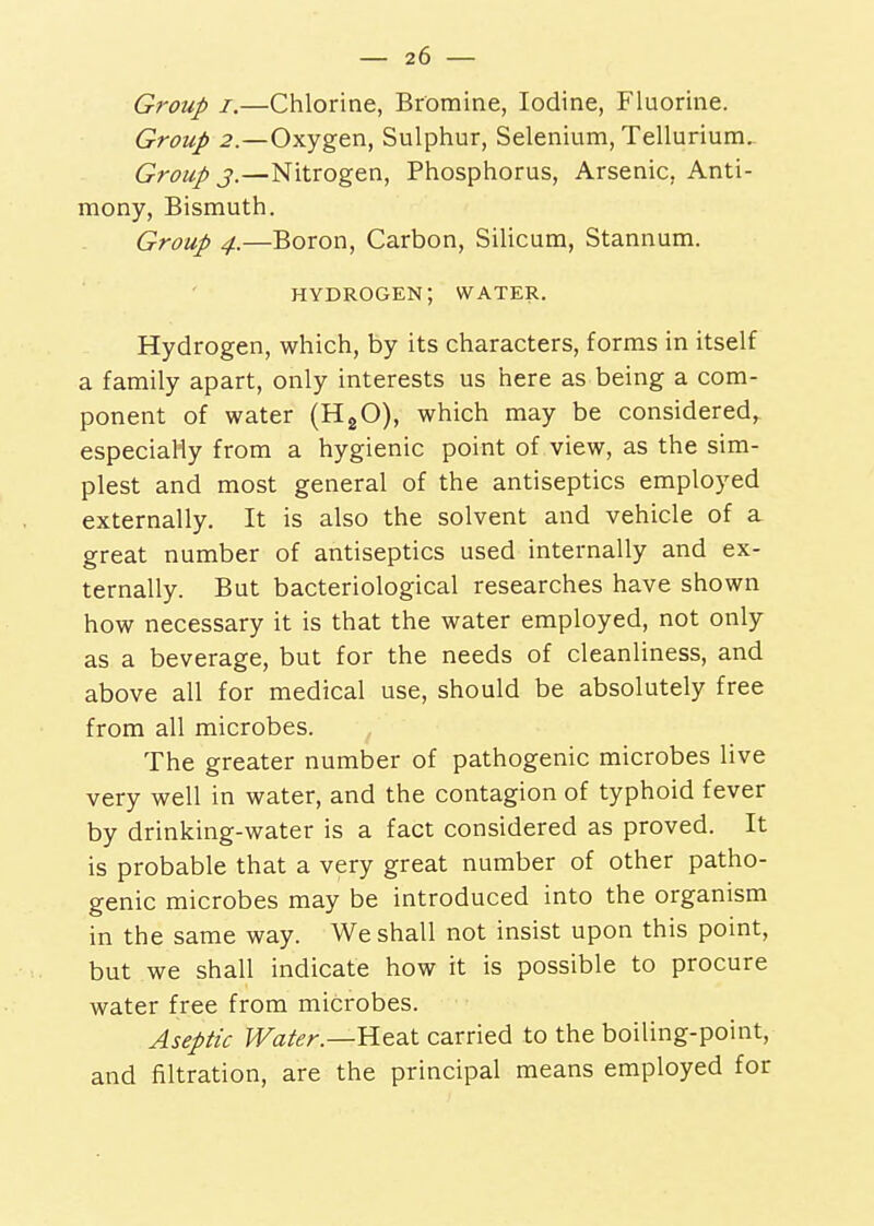 Group I.—Chlorine, Bromine, Iodine, Fluorine. Group 2.—Oxygen, Sulphur, Selenium, Tellurium. Group 3.—Nitrogen, Phosphorus, Arsenic, Anti- mony, Bismuth. Group 4.—Boron, Carbon, Silicum, Stannum. hydrogen; water. Hydrogen, which, by its characters, forms in itself a family apart, only interests us here as being a com- ponent of water (HgO), which may be considered, especiaHy from a hygienic point of view, as the sim- plest and most general of the antiseptics employed externally. It is also the solvent and vehicle of a great number of antiseptics used internally and ex- ternally. But bacteriological researches have shown how necessary it is that the water employed, not only as a beverage, but for the needs of cleanliness, and above all for medical use, should be absolutely free from all microbes. The greater number of pathogenic microbes live very well in water, and the contagion of typhoid fever by drinking-water is a fact considered as proved. It is probable that a very great number of other patho- genic microbes may be introduced into the organism in the same way. We shall not insist upon this point, but we shall indicate how it is possible to procure water free from microbes. Aseptic Water.—Heat carried to the boiling-point, and filtration, are the principal means employed for