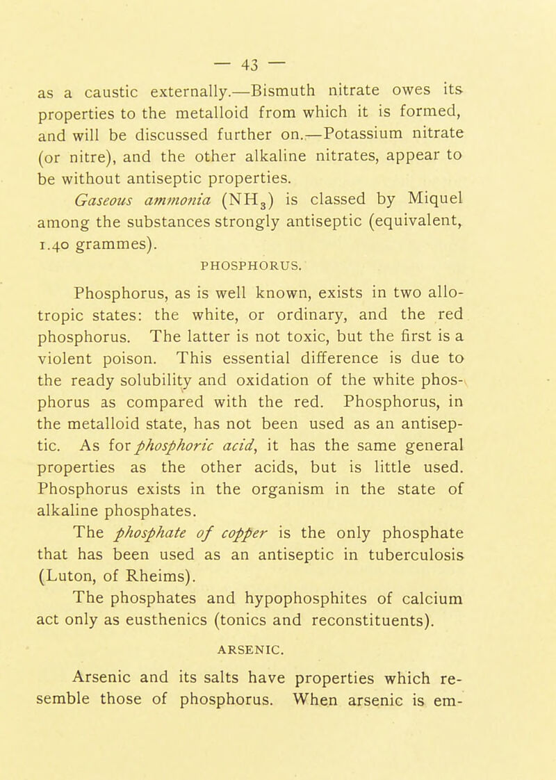 as a caustic externally.—Bismuth nitrate owes its properties to the metalloid from which it is formed, and will be discussed further on.—Potassium nitrate (or nitre), and the other alkaline nitrates, appear to be without antiseptic properties. Gaseous ammotiia (NHg) is classed by Miquel among the substances strongly antiseptic (equivalent, 1.40 grammes). PHOSPHORUS. Phosphorus, as is well known, exists in two allo- tropic states: the white, or ordinary, and the red phosphorus. The latter is not toxic, but the first is a violent poison. This essential difference is due to the ready solubility and oxidation of the white phos- phorus as compared with the red. Phosphorus, in the metalloid state, has not been used as an antisep- tic. As ioxphosphoric acid, it has the same general properties as the other acids, but is little used. Phosphorus exists in the organism in the state of alkaline phosphates. The phosphate of copper is the only phosphate that has been used as an antiseptic in tuberculosis (Luton, of Rheims). The phosphates and hypophosphites of calcium act only as eusthenics (tonics and reconstituents). ARSENIC. Arsenic and its salts have properties which re- semble those of phosphorus. When arsenic is era-