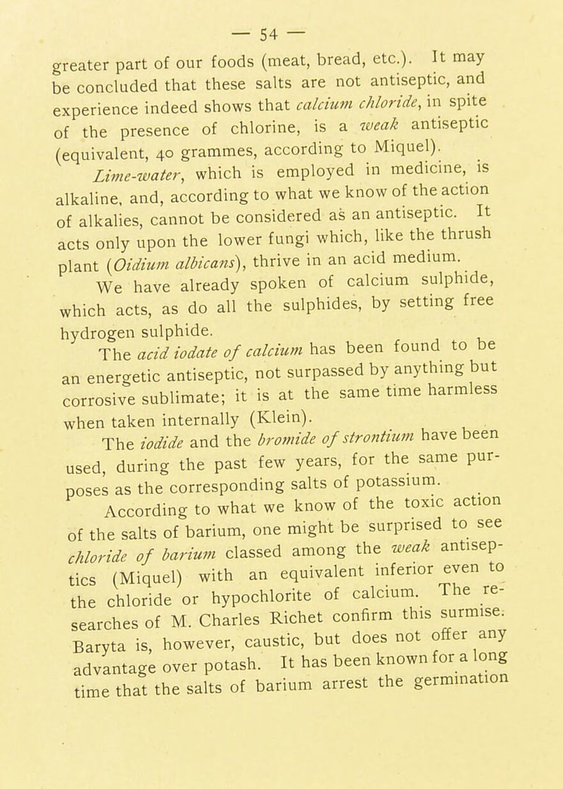 greater part of our foods (meat, bread, etc.). It may be concluded that these salts are not antiseptic, and experience indeed shows that calcium chloride, in spite of the presence of chlorine, is a tveak antiseptic (equivalent, 40 grammes, according to Miquel). Lime-water, which is employed in medicme, is alkaline, and, according to what we know of the action of alkalies, cannot be considered as an antiseptic. It acts only upon the lower fungi which, like the thrush plant {Oidium albicans), thrive in an acid medium. We have already spoken of calcium sulphide, which acts, as do all the sulphides, by setting free hydrogen sulphide. The acid iodate of calcium has been found to be an energetic antiseptic, not surpassed by anything but corrosive sublimate; it is at the same time harmless when taken internally (Klein). The iodide and the bromide of strontium have been used, during the past few years, for the same pur- poses as the corresponding salts of potassium. According to what we know of the toxic action of the salts of barium, one might be surprised to see chloride of barium classed among the weak antisep- tics (Miquel) with an equivalent inferior even to the chloride or hypochlorite of calcium. The re- searches of M. Charles Richet confirm this surmise. Baryta is, however, caustic, but does not offer any advantage over potash. It has been known for a long time that the salts of barium arrest the germination