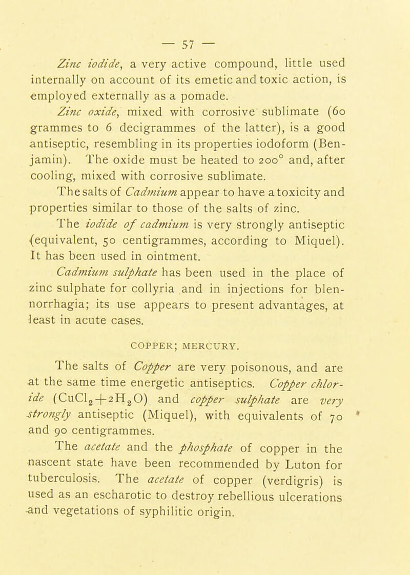 Zinc iodide, a very active compound, little used internally on account of its emetic and toxic action, is employed externally as a pomade. Zinc oxide, mixed with corrosive sublimate (60 grammes to 6 decigrammes of the latter), is a good antiseptic, resembling in its properties iodoform (Ben- jamin). The oxide must be heated to 200° and, after cooling, mixed with corrosive sublimate. The salts of Cadmium appear to have a toxicity and properties similar to those of the salts of zinc. The iodide of cadtnium is very strongly antiseptic (equivalent, 50 centigrammes, according to Miquel). It has been used in ointment. Cadmium sulphate has been used in the place of zinc sulphate for collyria and in injections for blen- norrhagia; its use appears to present advantages, at least in acute cases. copper; mercury. The salts of Copper are very poisonous, and are at the same time energetic antiseptics. Copper chlor- ide (CuClg + 2H20) and copper sulphate are very strongly antiseptic (Miquel), with equivalents of 70 * and 90 centigrammes. The acetate and the phosphate of copper in the nascent state have been recommended by Luton for tuberculosis. The acetate of copper (verdigris) is used as an escharotic to destroy rebellious ulcerations -and vegetations of syphilitic origin.