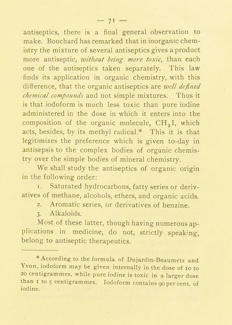 antiseptics, there is a final general observation to make. Bouchard has remarked that in inorganic chem- istry the mixture of several antiseptics gives a product more antiseptic, without being more toxic, than each one of the antiseptics taken separately. This law finds its application in organic chemistry, with this difference, that the organic antiseptics are well defined chemical compounds and not simple mixtures. Thus it is that iodoform is much less toxic than pure iodine administered in the dose in which it enters into the composition of the organic molecule, CH3I, which acts, besides, by its methyl radical.* This it is that legitimizes the preference which is given to-day in antisepsis to the complex bodies of organic chemis- try over the simple bodies of mineral chemistry. We shall study the antiseptics of organic origin in the following order: 1. Saturated hydrocarbons, fatty series or deriv- atives of methane, alcohols, ethers, and organic acids. 2. Aromatic series, or derivatives of benzine. 3. Alkaloids. Most of these latter, though having numerous ap- plications in medicine, do not, strictly speaking, belong to antiseptic therapeutics. * According to the formula of Dujardin-Beaumetz and Yvon, iodoform may be given internally in the dose of 10 to 20 centigrammes, while pure iodine is toxic in a larger dose than I to 5 centigrammes. Iodoform contains go per cent, of iodine.