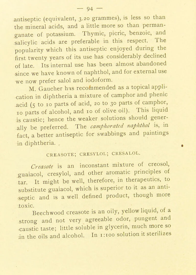 antiseptic (equivalent, 3.20 grammes), is less so than the mineral acids, and a little more so than perman- ganate of potassium. Thymic, picric, benzoic, and salicylic acids are preferable in this respect. The popularity which this antiseptic enjoyed during the first twenty years of its use has considerably declined of late. Its internal use has been almost abandoned since we have known of naphthol, and for external use we now prefer salol and iodoform. M. Gaucher has recommended as a topical appli- cation in diphtheria a mixture of camphor and phenic acid (s to 10 parts of acid, 20 to 30 parts of camphor, 10 parts of alcohol, and 10 of olive oil). This liquid is caustic; hence the weaker solutions should gener- ally be preferred. The camphorated naphthol is, in fact, a better antiseptic for swabbings and paintmgs in diphtheria. creasote; cresylol; cresalol. Creasote is an inconstant mixture of creosol, guaiacol, cresylol, and other aromatic principles of tar. It might be well, therefore, in therapeutics, to substitute guaiacol, which is superior to it as an anti- septic and IS a well defined product, though more loxic. Beechwood creasote is an oily, yellow liquid, of a strong and not very agreeable odor, pungent and ■ caustic taste; little soluble in glycerin, much more so in the oils and alcohol. In 1:100 solution it sterilizes