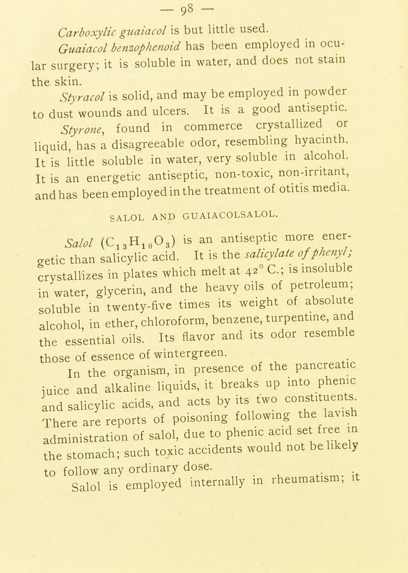 Carboxylic guaiacol is but little used. Guaiacol benzophenoid has been employed in ocu- lar surgery; it is soluble in water, and does not stain the skin. Styracol is solid, and may be employed in powder to dust wounds and ulcers. It is a good antiseptic. Styrone, found in commerce crystallized or liquid, has a disagreeable odor, resembling hyacinth. It is little soluble in water, very soluble in alcohol. It is an energetic antiseptic, non-toxic, non-irritant, and has been employed in the treatment of otitis media. SALOL AND GU AIACOLSALOL. Said (C,3H,o03) is an antiseptic more ener- getic than salicylic acid. It is the salicylate of phenyl; crystallizes in plates which melt at 42° C; is insoluble in water, glycerin, and the heavy oils of petroleum; soluble in twenty-five times its weight of absolute alcohol, in ether, chloroform, benzene, turpentine, and the essential oils. Its flavor and its odor resemble those of essence of wintergreen. In the organism, in presence of the pancreatic iuice and alkaline liquids, it breaks up into phenic and salicylic acids, and acts by its two constituents^ There are reports of poisoning following the lavish administration of salol, due to phenic acid set ree in the stomach; such toxic accidents would not be hkely to follow any ordinary dose. Salol is employed internally m rheumatism, it