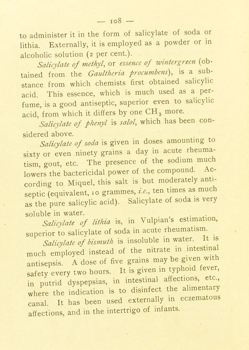 lithia. Externally, it is employed as a powder or in alcoholic solution (2 per cent.). Salicylate of methyl, or essence of wintergreen (ob- tained from the Gaultheria procumbeits), is a sub- stance from which chemists first obtained salicylic acid. This essence, which is much used as a per- fume, is a good antiseptic, superior even to salicylic acid, from which it differs by one CH3 more. Salicylate of phenyl is salol, which has been con- sidered above. Salicylate of soda is given in doses amountmg to sixty or even ninety grains a day in acute rheuma- tism, gout, etc. The presence of the sodium much lowers the bactericidal power of the compound. Ac- cording to Miquel, this salt is but moderately anti- septic (equivalent, 10 grammes, i.e., ten times as much as the pure salicylic acid). Salicylate of soda is very soluble in water. . Salicylate of lithia is, in Vulpian's estimation, superior to salicylate of soda in acute rheumatism. Salicylate of bismuth is insoluble in water. It is much employed instead of the nitrate in intestinal antisepsis. A dose of five grains may be given with safety every two hours. It is given in typhoid fever, in putrid dyspepsias, in intestinal affections, etc., where the indication is to disinfect the alimentary canal. It has been used externally in eczematous affections, and in the intertrigo of infants.