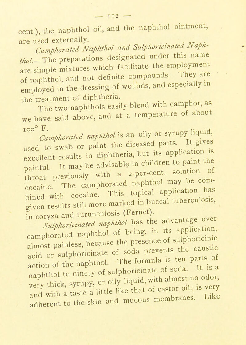 cent.), the naphthol oil, and the naphthol ointment, are used externally. _ . , Camphorated Naphthol and Sidphortcinated Naph- thol-^h^ preparations designated under this name are'simple mixtures which facilitate the employment of naphthol, and not definite compounds. They are employed in the dressing of wounds, and especially m the treatment of diphtheria. The two naphthols easily blend with camphor, as e have said above, and at a temperature of about w ioo° F Camphorated naphthol is an oily or syrupy liquid, used to swab or paint the diseased parts. It gives excellent results in diphtheria, but its apphcation i pa nf ul. It may be advisable in children to pamt the Cat previously with a .-per-cent. solution of cocaine The camphorated naphthol may be com- ned with cocaine This topical application has given Insults still more marked in buccal tuberculosis, in coryza and furunculosis (Fernet). Llphoricinated naphthol has the advantage over camphorated naphthol of being, in ^pphc almost painless, because the presence « sulphoricin c acid or sulphoricinate of soda prevents the caustic Tct on of the naphthol. The formula js ten par s o naphthol to ninety of sulphoricinate of soda^ It is a very thick, syrupy, or oily liquid, with ^ and with a taste a little like that of castor oi is v ry adherent to the skin and mucous membranes. Like