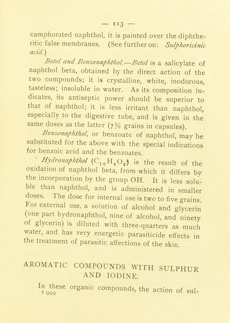 camphorated naphthol, it is painted over the diphthe- ritic false membranes. (See further on: Sulphoricinic acid!) Betol and Benzonaphthol.—Betol is a salicylate of naphthol beta, obtained by the direct action of the two compounds; it is crystalline, white, inodorous, tasteless; insoluble in water. As its composition in- dicates, its antiseptic power should be superior to that of naphthol; it is less irritant than naphthol, especially to the digestive tube, and is given in the' same doses as the latter {t% grains in capsules). Benzonaphthol, or benzoate of naphthol, may be substituted for the above with the special indications for benzoic acid and the benzoates. ' Hydronaphthol (C,„H,0,) is the result of the oxidation of naphthol beta, from which it differs by the incorporation by the group OH. It is less solu- ble than naphthol, and is administered in smaller doses. The dose for internal use is two to five grains For external use, a solution of alcohol and glycerin (one part hydronaphthol, nine of alcohol, and ninety of glycerin) is diluted with three-quarters as much water, and has very energetic parasiticide effects in the treatment of parasitic affections of the skin. AROMATIC COMPOUNDS WITH SULPHUR AND IODINE. In^these organic compounds, the action of sul-