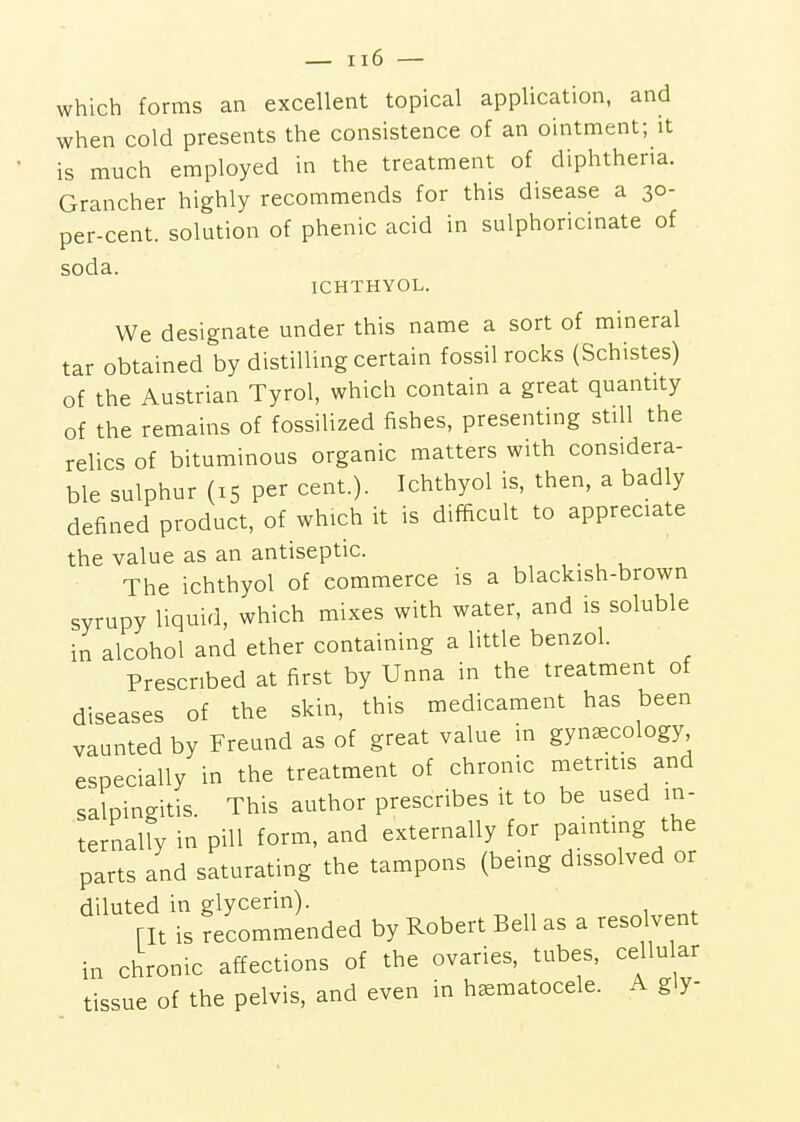 which forms an excellent topical application, and when cold presents the consistence of an ointment; it is much employed in the treatment of diphtheria. Grancher highly recommends for this disease a 30- per-cent. solution of phenic acid in sulphoricinate of soda. ICHTHYOL. We designate under this name a sort of mineral tar obtained by distilling certain fossil rocks (Schistes) of the Austrian Tyrol, which contain a great quantity of the remains of fossilized fishes, presenting still the relics of bituminous organic matters with considera- ble sulphur (15 per cent.). Ichthyol is, then, a badly defined product, of which it is difficult to appreciate the value as an antiseptic. The ichthyol of commerce is a blackish-brown syrupy liquid, which mixes with water, and is soluble in alcohol and ether containing a little benzol. Prescribed at first by Unna in the treatment of diseases of the skin, this medicament has been vaunted by Freund as of great value in gynecology especially in the treatment of chronic metritis and salpingitis. This author prescribes it to be used in- ternally in pill form, and externally for paintmg the parts and saturating the tampons (being dissolved or diluted in glycerin). rit is recommended by Robert Bell as a resolvent in chronic affections of the ovaries, tubes, cellular tissue of the pelvis, and even in hematocele. A gly- I