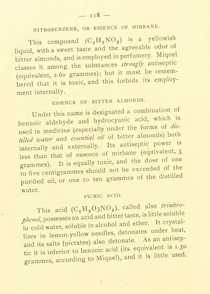 NITROBENZENE, OR ESSENCE OF MIRBANE. This compound (C„H,NO,) is a yellowish liquid, with a sweet taste and the agreeable odor of bitter almonds, and is employed in perfumery. Miquel classes it among the substances strongly antiseptic (equivalent, 2.60 grammes); but it must be remem- bered that it is toxic, and this forbids its employ- ment internally. ESSENCE OF BITTER ALMONDS. Under this name is designated a combination of benzoic aldehyde and hydrocyanic acid, which is used in medicine (especially under the o^^-^ °f tilled water and essential oil of bitter almonds) both internally and externally. Its antiseptic power 1 less than that of essence of mirbane (equivalent, 3 grammes). It is equally toxic, and the dose of one ?o five centigrammes should not be exceeded 0 the purified oil, or one to ten grammes of the distilled water. PICRIC ACID. This acid (C«H303NO,), called also trrnUro- ,Henol, possesses an acid and bitter taste is litde so ub e 1 cold water, soluble in alcohol and ether. It cry ta lizes in lemon-yellow needles, detonates under heat, a d its salts (picrates) also detonate. A-;;^--;^^ tic it is inferior to benzoic (^ts eqmval nt^^^^^^^^^^ grammes, according to Miquel), and it is little used.