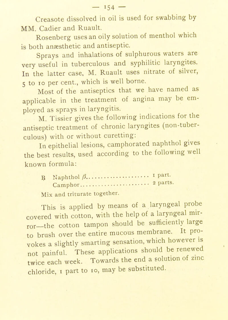 Creasote dissolved in oil is used for swabbing by MM. Cadier and Ruault. Rosenberg uses an oily solution of menthol which is both anaesthetic and antiseptic. Sprays and inhalations of sulphurous waters are very useful in tuberculous and syphilitic laryngites. In the latter case, M. Ruault uses nitrate of silver, 5 to lo per cent, which is well borne. Most of the antiseptics that we have named as applicable in the treatment of angina may be em- ployed as sprays in laryngitis. M. Tissier gives the following indications for the antiseptic treatment of chronic laryngites (non-tuber- culous) with or without curetting: In epithelial lesions, camphorated naphthol gives the best results, used according to the following well known formula: ^ Naphthol 15 I part- Camphor 2 parts. Mix and triturate together. This is applied by means of a laryngeal probe covered with cotton, with the help of a laryngeal mir- ror—the cotton tampon should be sufificiently large to brush over the entire mucous membrane. It pro- vokes a slightly smarting sensation, which however is not painful. These applications should be renewed twice each week. Towards the end a solution of zinc chloride, i part to lo, may be substituted.