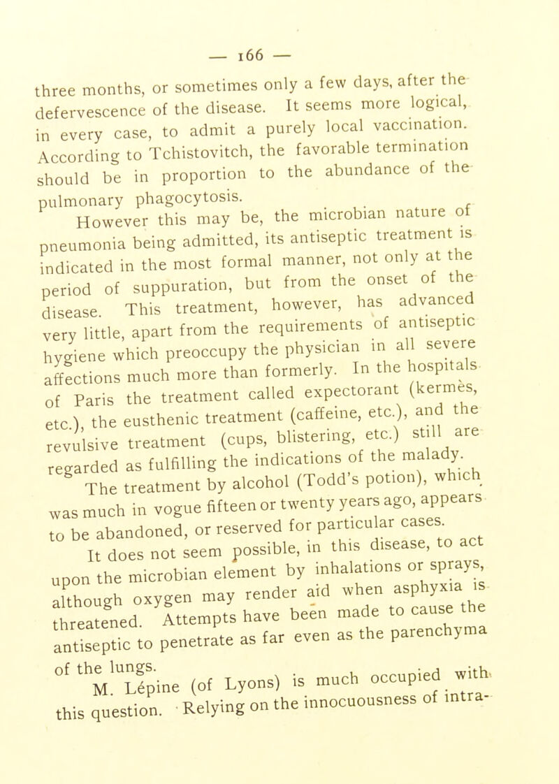 three months, or sometimes only a few days, after the- defervescence of the disease. It seems more logical, in every case, to admit a purely local vaccmation. According to Tchistovitch, the favorable termmation should be in proportion to the abundance of the pulmonary phagocytosis. However this may be, the microbian nature of pneumonia being admitted, its antiseptic treatment is indicated in the most formal manner, not only at the period of suppuration, but from the onset of the disease This treatment, however, has advanced very little, apart from the requirements of antiseptic hygiene which preoccupy the physician in all severe affections much more than formerly. In the hospitals of Paris the treatment called expectorant (kermes, etc) the eusthenic treatment (caffeine, etc.), and the revulsive treatment (cups, blistering, etc.) still are regarded as fulfilling the indications of the malady The treatment by alcohol (Todd's potion), which was much in vogue fifteen or twenty years ago, appears to be abandoned, or reserved for particular cases. It does not seem possible, m this disease, to act upon the microbian element by inhalations or sprays, Though oxygen may render aid when asphyxia . threatened Attempts have been made to cause the antisepUc to penetrate as far even as the parenchyma °^^'M%ine (Of Lyons) is much occupied with, this question. ■ Relying on the innocuousness of intra-