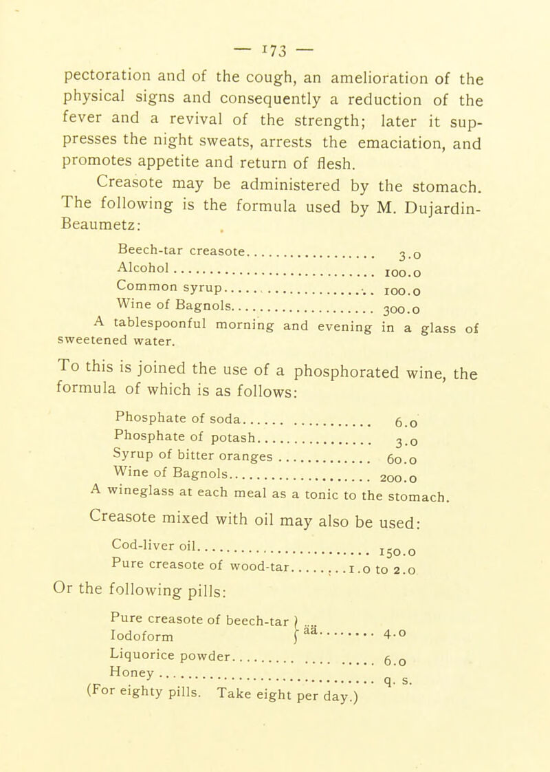 pectoration and of the cough, an amelioration of the physical signs and consequently a reduction of the fever and a revival of the strength; later it sup- presses the night sweats, arrests the emaciation, and promotes appetite and return of flesh. Creasote may be administered by the stomach. The following is the formula used by M. Dujardin- Beaumetz: Beech-tar creasote 3.0 Alcohol loo.o Common syrup , _ 100.0 Wine of Bagnols 300.0 A tablespoonful morning and evening in a glass of sweetened water. To this is joined the use of a phosphorated wine, the formula of which is as follows: Phosphate of soda 6.0 Phosphate of potash 3.0 Syrup of bitter oranges 60.0 Wine of Bagnols 200.0 A wineglass at each meal as a tonic to the stomach. Creasote mixed with oil may also be used: Cod-liver oil o Pure creasote of wood-tar ,. .1.0 to 2.0 Or the following pills: Pure creasote of beech-tar ) Iodoform [ 4-o Liquorice powder 5 q Honey •' q. s. (For eighty pills. Take eight per day.)