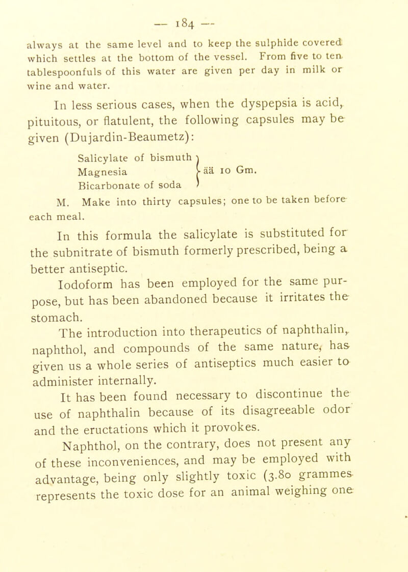 always at the same level and to keep the sulphide covered which settles at the bottom of the vessel. From five to ten. tablespoonfuls of this water are given per day in milk or wine and water. In less serious cases, when the dyspepsia is acid, pituitous, or flatulent, the following capsules may be given (Dujardin-Beaumetz): Salicylate of bismuth \ Magnesia >• aa lo Gm. Bicarbonate of soda ' M. Make into thirty capsules; one to be taken before each meal. In this formula the salicylate is substituted for the subnitrate of bismuth formerly prescribed, being a better antiseptic. Iodoform has been employed for the same pur- pose, but has been abandoned because it irritates the stomach. The introduction into therapeutics of naphthalin,. naphthol, and compounds of the same nature, has given us a whole series of antiseptics much easier to administer internally. It has been found necessary to discontinue the use of naphthalin because of its disagreeable odor and the eructations which it provokes. Naphthol, on the contrary, does not present any of these inconveniences, and may be employed with advantage, being only slightly toxic (3.80 grammes- represents the toxic dose for an animal weighing one