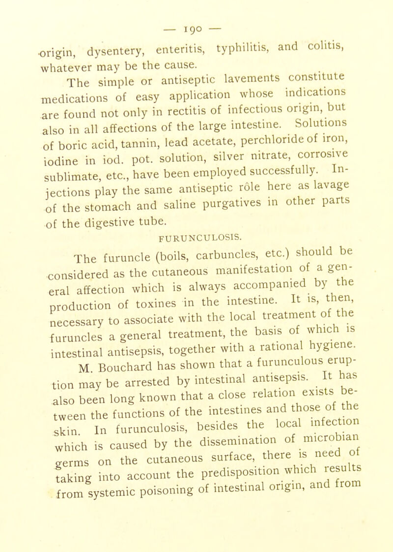 •origin, dysentery, enteritis, typhilitis, and colitis, whatever may be the cause. The simple or antiseptic lavements constitute medications of easy application whose indications are found not only in rectitis of infectious origin, but also in all affections of the large intestine. Solutions of boric acid, tannin, lead acetate, perchlonde of iron, iodine in iod. pot. solution, silver nitrate, corrosive sublimate, etc., have been employed successfully. In- jections play the same antiseptic role here as lavage of the stomach and saline purgatives in other parts of the digestive tube. FURUNCULOSIS. The furuncle (boils, carbuncles, etc.) should be considered as the cutaneous manifestation of a gen- eral affection which is always accompanied by the production of toxines in the intestine. It is, then, necessary to associate with the local treatment of the furuncles a general treatment, the basis of which is intestinal antisepsis, together with a rationa hygiene. M Bouchard has shown that a furunculous erup- tion may be arrested by intestinal antisepsis. It has also been long known that a close relation exists be- tween the functions of the intestines and those of the skin In furunculosis, besides the local infection which IS caused by the dissemination of microbian aerms on the cutaneous surface, there is need of taking into account the predisposition which results from systemic poisoning of intestinal origin, and from 1