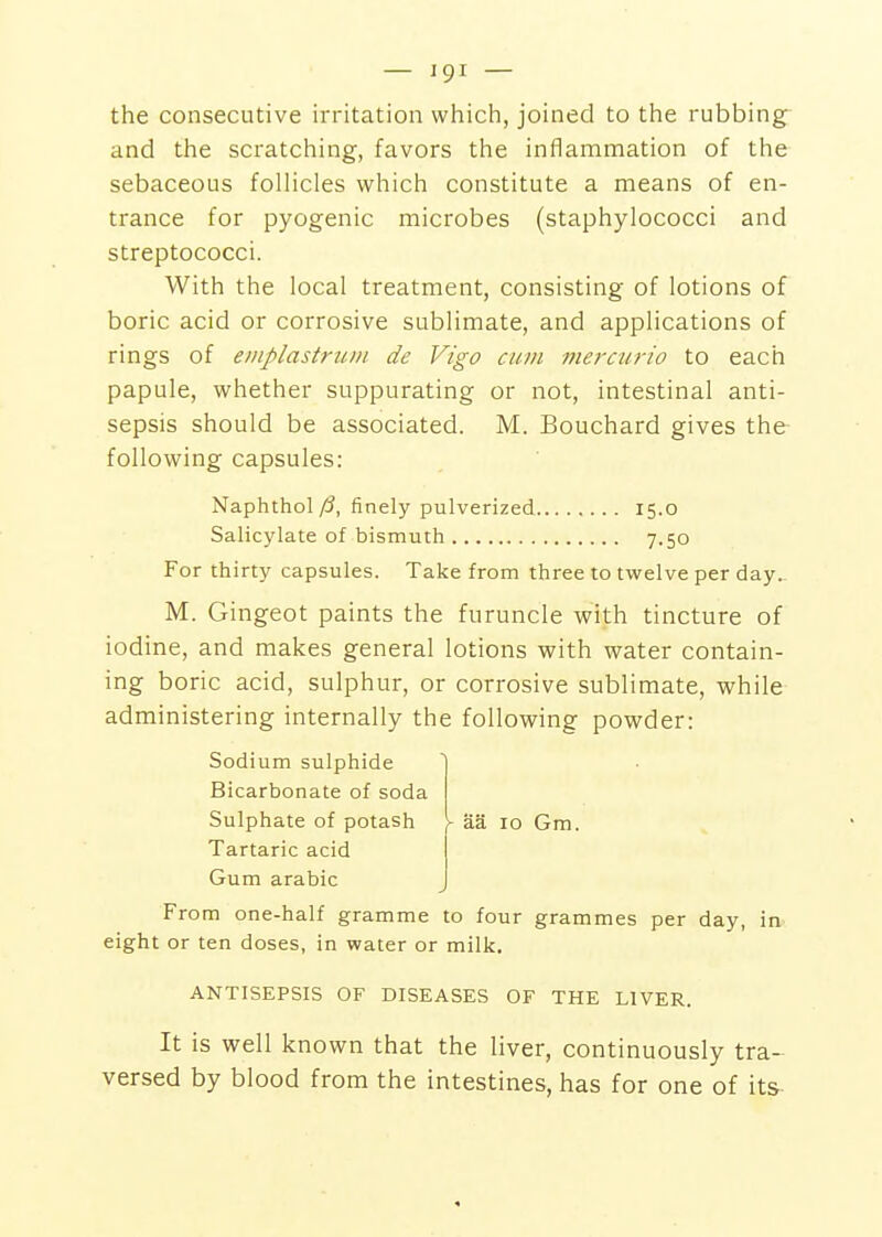 the consecutive irritation which, joined to the rubbing and the scratching, favors the inflammation of the sebaceous follicles which constitute a means of en- trance for pyogenic microbes (staphylococci and streptococci. With the local treatment, consisting of lotions of boric acid or corrosive sublimate, and applications of rings of emplastrum de Vigo cum mercurio to each papule, whether suppurating or not, intestinal anti- sepsis should be associated. M. Bouchard gives the following capsules: Naphthoic, finely pulverized 15.0 Salicylate of bismuth 7.50 For thirty capsules. Take from three to twelve per day. M. Gingeot paints the furuncle with tincture of iodine, and makes general lotions with water contain- ing boric acid, sulphur, or corrosive sublimate, while administering internally the following powder: Sodium sulphide Bicarbonate of soda Sulphate of potash \ aa 10 Gm. Tartaric acid Gum arabic From one-half gramme to four grammes per day, in eight or ten doses, in water or milk. ANTISEPSIS OF DISEASES OF THE LIVER. It is well known that the liver, continuously tra- versed by blood from the intestines, has for one of its-