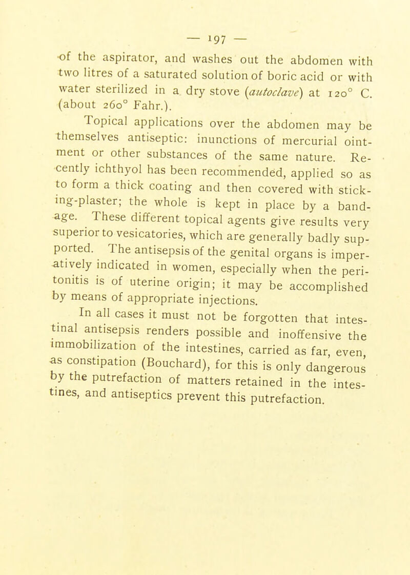 ■of the aspirator, and washes out the abdomen with two litres of a saturated solution of boric acid or with water sterilized in a dry stove {autoclave) at 120° C. (about 260° Fahr.). Topical applications over the abdomen may be themselves antiseptic: inunctions of mercurial oint- ment or other substances of the same nature. Re- cently ichthyol has been recommended, applied so as to form a thick coating and then covered with stick- ing-plaster; the whole is kept in place by a band- age. These different topical agents give results very superior to vesicatories, which are generally badly sup- ported. The antisepsis of the genital organs is imper- atively indicated in women, especially when the peri- tonitis is of uterine origin; it may be accomplished by means of appropriate injections. In all cases it must not be forgotten that intes- tinal antisepsis renders possible and inoffensive the immobilization of the intestines, carried as far even as constipation (Bouchard), for this is only dangerous by the putrefaction of matters retained in the intes- tines, and antiseptics prevent this putrefaction.