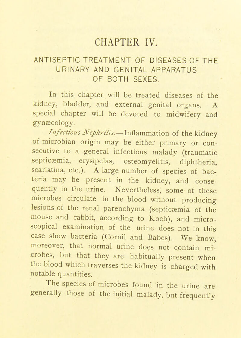 ANTISEPTIC TREATMENT OF DISEASES OF THE URINARY AND GENITAL APPARATUS OF BOTH SEXES. In this chapter will be treated diseases of the kidney, bladder, and external genital organs. A special chapter will be devoted to midwifery and gynaecology. Infectious Nephritis.—Inflammation of the kidney of microbian origin may be either primary or con- secutive to a general infectious malady (traumatic septicemia, erysipelas, osteomyelitis, diphtheria, scarlatina, etc.). A large number of species of bac- teria may be present in the kidney, and conse- quently in the urine. Nevertheless, some of these microbes circulate in the blood without producing lesions of the renal parenchyma (septicemia of the mouse and rabbit, according to Koch), and micro- scopical examination of the urine does not in this case show bacteria (Cornil and Babes). We know, moreover, that normal urine does not contain mi- crobes, but that they are habitually present when the blood which traverses the kidney is charged with notable quantities. The species of microbes found in the urine are generally those of the initial malady, but frequently