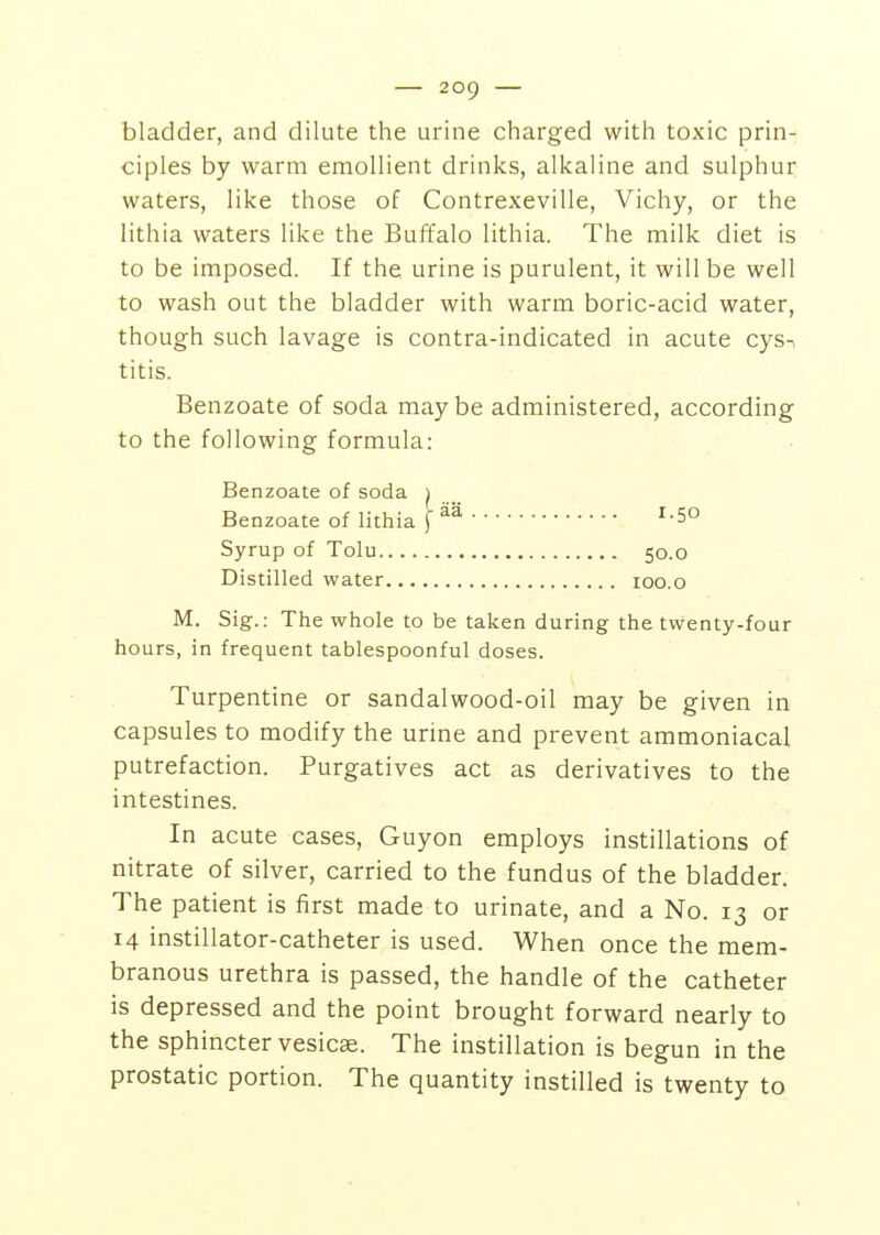 bladder, and dilute the urine charged with toxic prin- ciples by warm emollient drinks, alkaline and sulphur waters, like those of Contrexeville, Vichy, or the lithia waters like the Buffalo lithia. The milk diet is to be imposed. If the urine is purulent, it will be well to wash out the bladder with warm boric-acid water, though such lavage is contra-indicated in acute cys-, titis. Benzoate of soda maybe administered, according to the following formula: Benzoate of soda ^ Benzoate of lithia f ^-5° Syrup of Tolu 50.0 Distilled water 100.0 M. Sig.: The whole to be taken during the twenty-four hours, in frequent tablespoonful doses. Turpentine or sandalwood-oil may be given in capsules to modify the urme and prevent ammoniacal putrefaction. Purgatives act as derivatives to the intestines. In acute cases, Guyon employs instillations of nitrate of silver, carried to the fundus of the bladder. The patient is first made to urinate, and a No. 13 or 14 instillator-catheter is used. When once the mem- branous urethra is passed, the handle of the catheter is depressed and the point brought forward nearly to the sphincter vesicae. The instillation is begun in the prostatic portion. The quantity instilled is twenty to