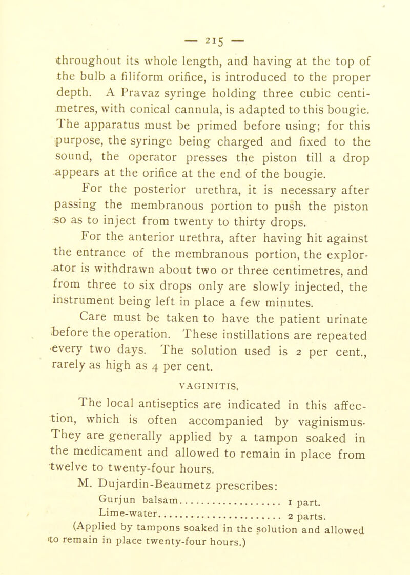 'throughout its whole length, and having at the top of the bulb a filiform orifice, is introduced to the proper depth. A Pravaz syringe holding three cubic centi- iTietres, with conical cannula, is adapted to this bougie. The apparatus must be primed before using; for this purpose, the syringe being charged and fixed to the sound, the operator presses the piston till a drop appears at the orifice at the end of the bougie. For the posterior urethra, it is necessary after passing the membranous portion to push the piston •so as to inject from twenty to thirty drops. For the anterior urethra, after having hit against the entrance of the membranous portion, the explor- ■ator is withdrawn about two or three centimetres, and from three to six drops only are slowly injected, the instrument being left in place a few minutes. Care must be taken to have the patient urinate .before the operation. These instillations are repeated ■every two days. The solution used is 2 per cent., rarely as high as 4 per cent. VAGINITIS. The local antiseptics are indicated in this affec- tion, which is often accompanied by vaginismus- They are generally applied by a tampon soaked in the medicament and allowed to remain in place from twelve to twenty-four hours. M. Dujardin-Beaumetz prescribes: Gurjun balsam i part. Lime-water 2 parts. (Applied by tampons soaked in the solution and allowed 'to remain in place twenty-four hours.)