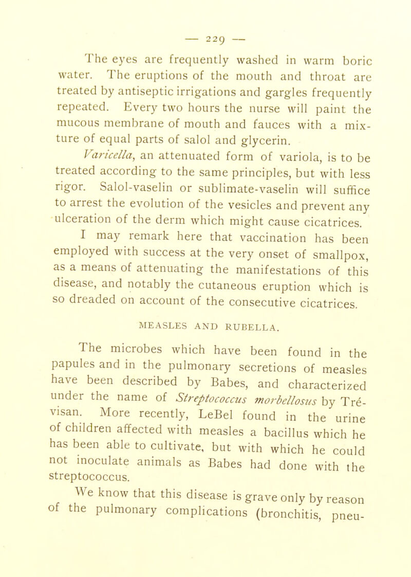 The eyes are frequently washed in warm boric water. The eruptions of the mouth and throat are treated by antiseptic irrigations and gargles frequently repeated. Every two hours the nurse will paint the mucous membrane of mouth and fauces with a mix- ture of equal parts of salol and glycerin. Varicella, an attenuated form of variola, is to be treated according to the same principles, but with less rigor. Salol-vaselin or sublimate-vaselin will suffice to arrest the evolution of the vesicles and prevent any ulceration of the derm which might cause cicatrices. I may remark here that vaccination has been employed with success at the very onset of smallpox, as a means of attenuating the manifestations of this disease, and notably the cutaneous eruption which is so dreaded on account of the consecutive cicatrices. MEASLES AND RUBELLA. The microbes which have been found in the papules and in the pulmonary secretions of measles have been described by Babes, and characterized under the name of Streptococcus morbellostis by Tre- visan. More recently, LeBel found in the urine of children affected with measles a bacillus which he has been able to cultivate, but with which he could not inoculate animals as Babes had done with the streptococcus. We know that this disease is grave only by reason of the pulmonary complications (bronchitis, pneu-