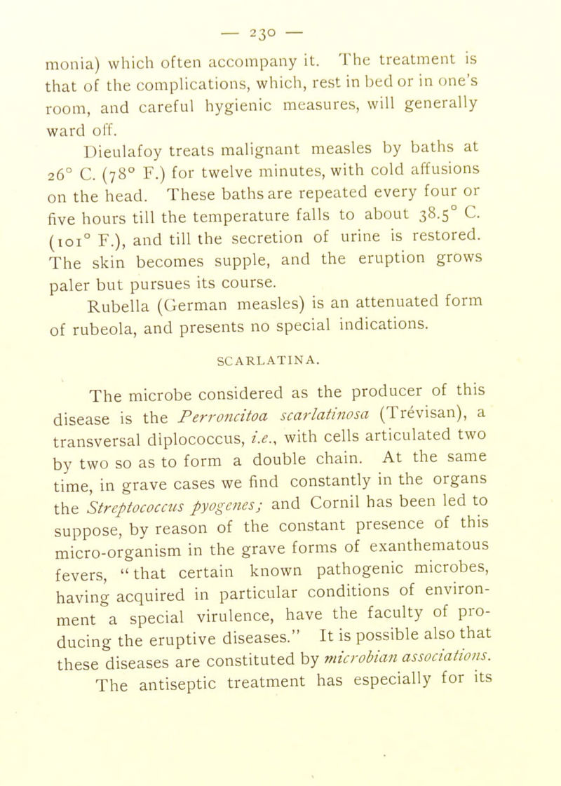 monia) which often accompany it. The treatment is that of the complications, which, rest in bed or in one's room, and careful hygienic measures, will generally ward off. Dieulafoy treats malignant measles by baths at 26° C. (78° F.) for twelve minutes, with cold affusions on the head. These baths are repeated every four or five hours till the temperature falls to about 38.5° C. (101° F.), and till the secretion of urine is restored. The skin becomes supple, and the eruption grows paler but pursues its course. Rubella (German measles) is an attenuated form of rubeola, and presents no special indications. SCARLATINA. The microbe considered as the producer of this disease is the Perroncitoa scarlatinosa (Trevisan), a transversal diplococcus, i.e., with cells articulated two by two so as to form a double chain. At the same time, in grave cases we find constantly in the organs the 'streptococcus pyogenes; and Cornil has been led to suppose, by reason of the constant presence of this micro-organism in the grave forms of exanthematous fevers, that certain known pathogenic microbes, having acquired in particular conditions of environ- ment a special virulence, have the faculty of pro- ducing the eruptive diseases. It is possible also that these diseases are constituted by niicrohian associations. The antiseptic treatment has especially for its