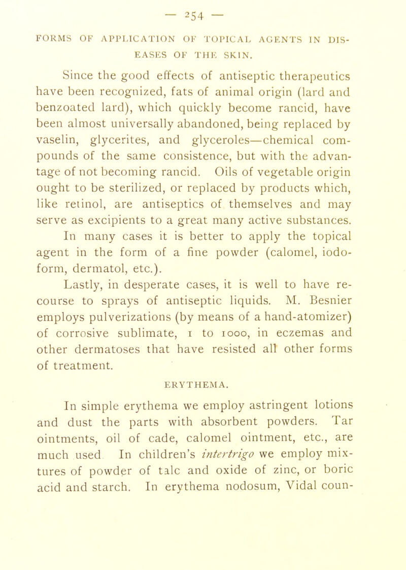 FORMS OF APPLICATION OF •I'OPlCAl, AGENTS IN DIS- EASES OF THE SKIN. Since the good effects of antiseptic therapeutics have been recognized, fats of animal origin (lard and benzoated lard), which quickly become rancid, have been almost universally abandoned, being replaced by vaselin, glycerites, and glyceroles—chemical com- pounds of the same consistence, but with the advan- tage of not becoming rancid. Oils of vegetable origin ought to be sterilized, or replaced by products which, like retinol, are antiseptics of themselves and may serve as excipients to a great many active substances. In many cases it is better to apply the topical agent in the form of a fine powder (calomel, iodo- form, dermatol, etc.). Lastly, in desperate cases, it is well to have re- course to sprays of antiseptic liquids. M. Besnier employs pulverizations (by means of a hand-atomizer) of corrosive sublimate, i to looo, in eczemas and other dermatoses that have resisted all other forms of treatment. ERYTHEMA. In simple erythema we employ astringent lotions and dust the parts with absorbent powders. Tar ointments, oil of cade, calomel ointment, etc., are much used In children's intertrigo we employ mix- tures of powder of talc and oxide of zinc, or boric acid and starch. In erythema nodosum, Vidal coun-