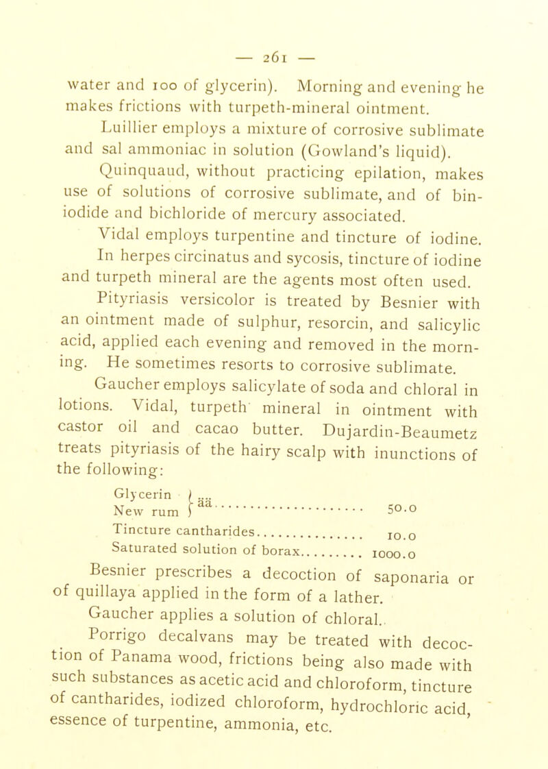 water and loo of glycerin). Morning and evening he makes frictions with tiirpeth-mineral ointment. Luillier employs a mixture of corrosive sublimate and sal ammoniac in solution (Gowland's liquid). Quinquaud, without practicing epilation, makes use of solutions of corrosive sublimate, and of bin- iodide and bichloride of mercury associated. Vidal employs turpentine and tincture of iodine. In herpes circinatus and sycosis, tincture of iodine and turpeth mineral are the agents most often used. Pityriasis versicolor is treated by Besnier with an ointment made of sulphur, resorcin, and salicylic acid, applied each evening and removed in the morn- ing. He sometimes resorts to corrosive sublimate. Gaucher employs salicylate of soda and chloral in lotions. Vidal, turpeth' mineral in ointment with castor oil and cacao butter. Dujardin-Beaumetz treats pityriasis of the hairy scalp with inunctions of the following: Glycerin ).... New rum 50.o Tincture cantharides jo.o Saturated solution of borax looo.o Besnier prescribes a decoction of saponaria or of quillaya applied in the form of a lather. Gaucher applies a solution of chloral. Porrigo decalvans may be treated with decoc- tion of Panama wood, frictions being also made with such substances as acetic acid and chloroform, tincture of cantharides, iodized chloroform, hydrochloric acid, essence of turpentine, ammonia, etc.