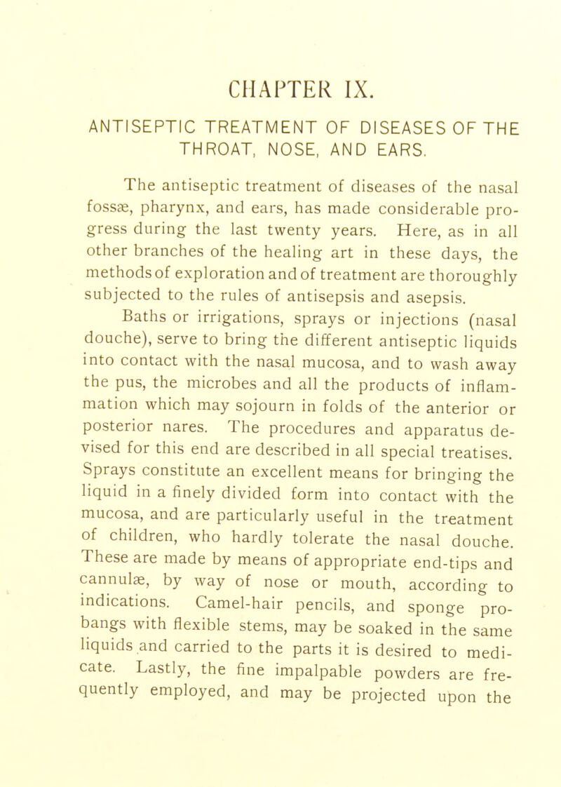 ANTISEPTIC TREATMENT OF DISEASES OF THE THROAT, NOSE, AND EARS. The antiseptic treatment of diseases of the nasal fossae, pharynx, and ears, has made considerable pro- gress during the last twenty years. Here, as in all other branches of the healing art in these days, the methods of exploration and of treatment are thoroughly subjected to the rules of antisepsis and asepsis. Baths or irrigations, sprays or injections (nasal douche), serve to bring the different antiseptic liquids into contact with the nasal mucosa, and to wash away the pus, the microbes and all the products of inflam- mation which may sojourn in folds of the anterior or posterior nares. The procedures and apparatus de- vised for this end are described in all special treatises. Sprays constitute an excellent means for bringing the liquid in a finely divided form into contact with the mucosa, and are particularly useful in the treatment of children, who hardly tolerate the nasal douche. These are made by means of appropriate end-tips and cannulse, by way of nose or mouth, according to indications. Camel-hair pencils, and sponge pro- bangs with flexible stems, may be soaked in the same liquids and carried to the parts it is desired to medi- cate. Lastly, the fine impalpable powders are fre- quently employed, and may be projected upon the