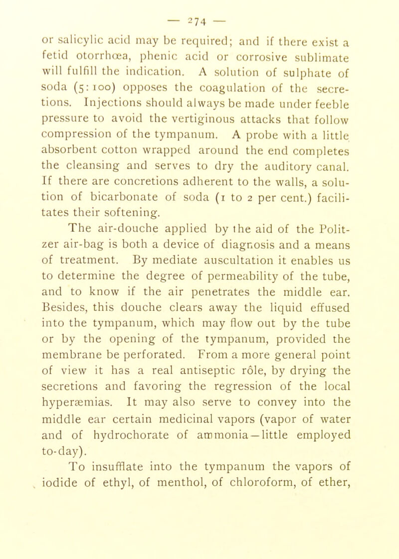 or salicylic acid may be required; and if there exist a fetid otorrhoea, phenic acid or corrosive sublimate will fulfill the indication. A solution of sulphate of soda (5:100) opposes the coagulation of the secre- tions. Injections should always be made under feeble pressure to avoid the vertiginous attacks that follow compression of the tympanum. A probe with a little absorbent cotton wrapped around the end completes the cleansing and serves to dry the auditory canal. If there are concretions adherent to the walls, a solu- tion of bicarbonate of soda (i to 2 per cent.) facili- tates their softening. The air-douche applied by ihe aid of the Polit- zer air-bag is both a device of diagnosis and a means of treatment. By mediate auscultation it enables us to determine the degree of permeability of the tube, and to know if the air penetrates the middle ear. Besides, this douche clears away the liquid effused into the tympanum, which may flow out by the tube or by the opening of the tympanum, provided the membrane be perforated. From a more general point of view it has a real antiseptic role, by drying the secretions and favoring the regression of the local hypersemias. It may also serve to convey into the middle ear certain medicinal vapors (vapor of water and of hydrochorate of ammonia —little employed to-day). To insufflate into the tympanum the vapors of , iodide of ethyl, of menthol, of chloroform, of ether.
