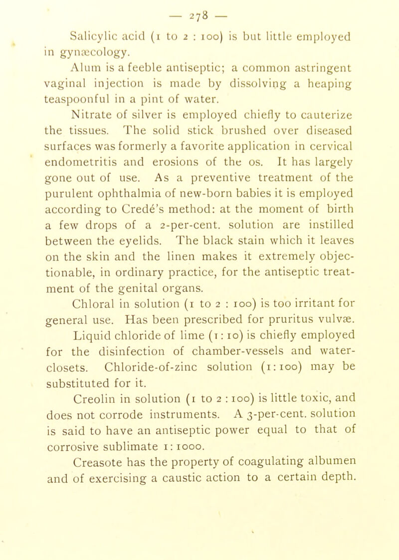 in gyncecology. Alum is a feeble antiseptic; a common astringent vaginal injection is made by dissolving a heaping teaspoonful in a pint of water. Nitrate of silver is employed chiefly to cauterize the tissues. The solid stick brushed over diseased surfaces was formerly a favorite application in cervical endometritis and erosions of the os. It has largely gone out of use. As a preventive treatment of the purulent ophthalmia of new-born babies it is employed according to Crede's method: at the moment of birth a few drops of a 2-per-cent. solution are instilled between the eyelids. The black stain which it leaves on the skin and the linen makes it extremely objec- tionable, in ordinary practice, for the antiseptic treat- ment of the genital organs. Chloral in solution (i to 2 : 100) is too irritant for general use. Has been prescribed for pruritus vulvae. Liquid chloride of lime (t : 10) is chiefly employed for the disinfection of chamber-vessels and water- closets. Chloride-of-zinc solution (1:100) may be substituted for it. Creolin in solution (i to 2 :100) is little toxic, and does not corrode instruments. A 3-per-cent. solution is said to have an antiseptic power equal to that of corrosive sublimate i: 1000. Creasote has the property of coagulating albumen and of exercising a caustic action to a certain depth.