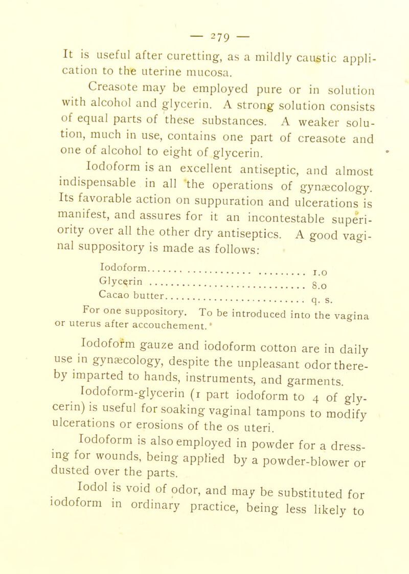 It is useful after curetting, as a mildly caustic appli- cation to the uterine mucosa. Creasote may be employed pure or in solution with alcohol and glycerin. A strong solution consists of equal parts of these substances. A weaker solu- tion, much in use, contains one part of creasote and one of alcohol to eight of glycerin. Iodoform is an excellent antiseptic, and almost indispensable in all the operations of gync^cology. Its favorable action on suppuration and ulcerations is manifest, and assures for it an incontestable superi- ority over all the other dry antiseptics. A good vagi- nal suppository is made as follows: Iodoform j. ^ Glycerin 8 Q Cacao butter q g For one suppository. To be introduced into the vagina or uterus after accouchement. = Iodoform gauze and iodoform cotton are in daily use in gynascology, despite the unpleasant odor there- by imparted to hands, instruments, and garments. lodoform-glycerin (i part iodoform to 4 of gly- cerm) is useful for soaking vaginal tampons to modify ulcerations or erosions of the os uteri. Iodoform is also employed in powder for a dress- ing for wounds, being applied by a powder-blower or dusted over the parts. lodol is void of odor, and may be substituted for iodoform in ordinary practice, being less likely to