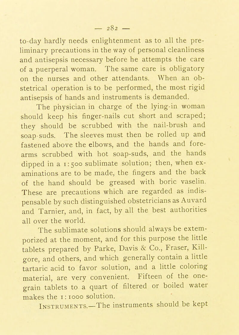 to-day hardly needs enlightenment as to all the pre- liminary precautions in the way of personal cleanliness and antisepsis necessary before he attempts the care of a puerperal woman. The same care is obligatory on the nurses and other attendants. When an ob- stetrical operation is to be performed, the most rigid antisepsis of hands and instruments is demanded. The physician in charge of the lying-in woman should keep his finger-nails cut short and scraped; they should be scrubbed with the nail-brush and soap-suds. The sleeves must then be rolled up and fastened above the elbows, and the hands and fore- arms scrubbed with hot soap-suds, and the hands dipped in a 1:500 sublimate solution; then, when ex- aminations are to be made, the fingers and the back of the hand should be greased with boric vaselin. These are precautions which are regarded as indis- pensable by such distinguished obstetricians as Auvard and Tarnier, and, in fact, by all the best authorities all over the world. The sublimate solutions should always be extem- porized at the moment, and for this purpose the little tablets prepared by Parke, Davis & Co., Fraser, Kill- gore, and others, and which generally contain a little tartaric acid to favor solution, and a little coloring material, are very convenient. Fifteen of the one- grain tablets to a quart of filtered or boiled water makes the i: 1000 solution. Instruments.—The instruments should be kept