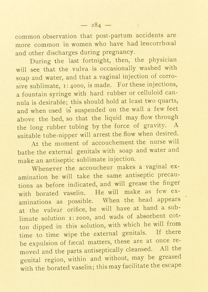 common observation that post-partum accidents are more common in women who have had leucorrhceal and other discharges during pregnancy. During the last fortnight, then, the physician will see that the vulva is occasionally washed with soap and water, and that a vaginal injection of corro- sive sublimate, i: 4000, is made. For these injections, a fountain syringe with hard rubber or celluloid can- nula is desirable; this should hold at least two quarts, and when used is* suspended on the wall a few feet above the bed, so that the liquid may flow through the long rubber tubing by the force of gravity. A suitable tube-nipper will arrest the flow when desired. At the moment of accouchement the nurse will bathe the external genitals with soap and water and make an antiseptic sublimate injection. Whenever the accoucheur makes a vaginal ex- amination he will take the same antiseptic precau- tions as before indicated, and will grease the finger with borated vaselin. He will make as few ex- aminations as possible. When the head appears at the vulvar orifice, he will have at hand a sub- limate solution 1:2000, and wads of absorbent cot- ton dipped in this solution, with which he will from time to time wipe the external genitals. If there be expulsion of ffecal matters, these are at once re- moved and the parts antiseptically cleansed. All the genital region, within and without, may be greased with the borated vaselin; this may facilitate the escape