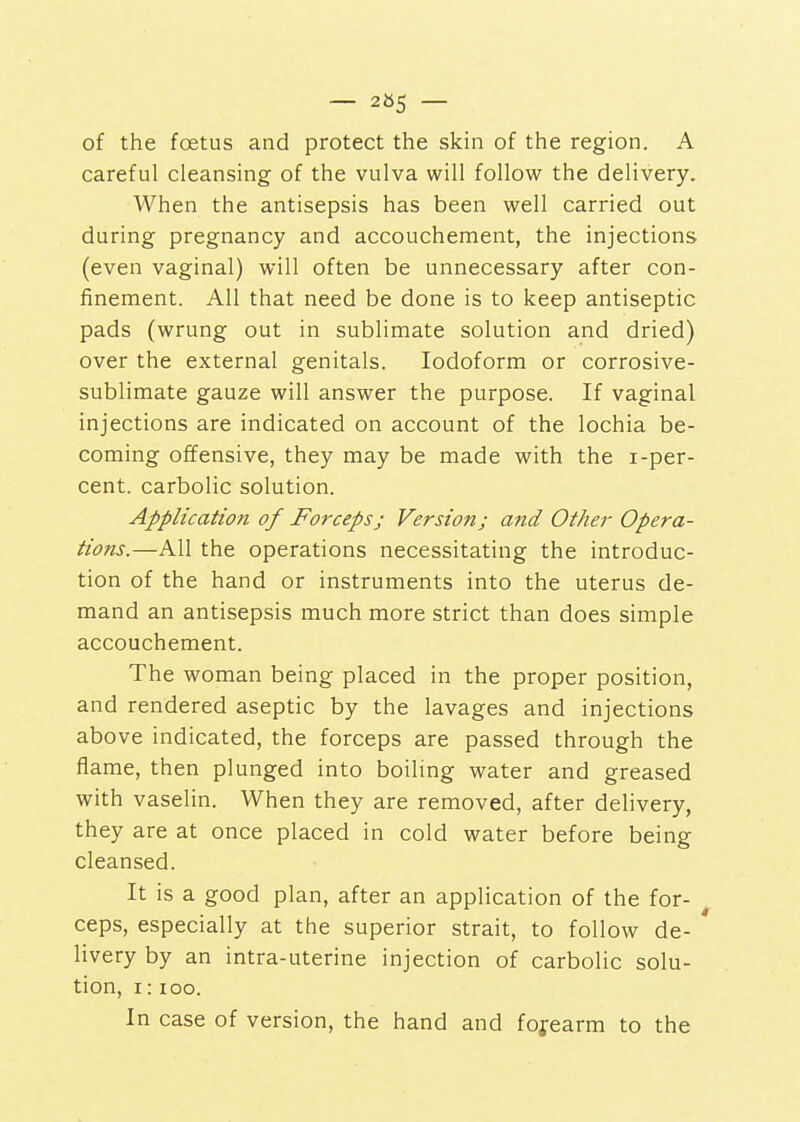 — 265 — of the foetus and protect the skin of the region. A careful cleansing of the vulva will follow the delivery. When the antisepsis has been well carried out during pregnancy and accouchement, the injections (even vaginal) will often be unnecessary after con- finement. All that need be done is to keep antiseptic pads (wrung out in sublimate solution and dried) over the external genitals. Iodoform or corrosive- sublimate gauze will answer the purpose. If vaginal injections are indicated on account of the lochia be- coming offensive, they may be made with the i-per- cent. carbolic solution. Application of Forceps; Version; arid Other Opera- tions.—All the operations necessitating the introduc- tion of the hand or instruments into the uterus de- mand an antisepsis much more strict than does simple accouchement. The woman being placed in the proper position, and rendered aseptic by the lavages and injections above indicated, the forceps are passed through the flame, then plunged into boiling water and greased with vaselin. When they are removed, after delivery, they are at once placed in cold water before being cleansed. It is a good plan, after an application of the for- ceps, especially at the superior strait, to follow de- livery by an intra-uterine injection of carbolic solu- tion, I: loo. In case of version, the hand and forearm to the