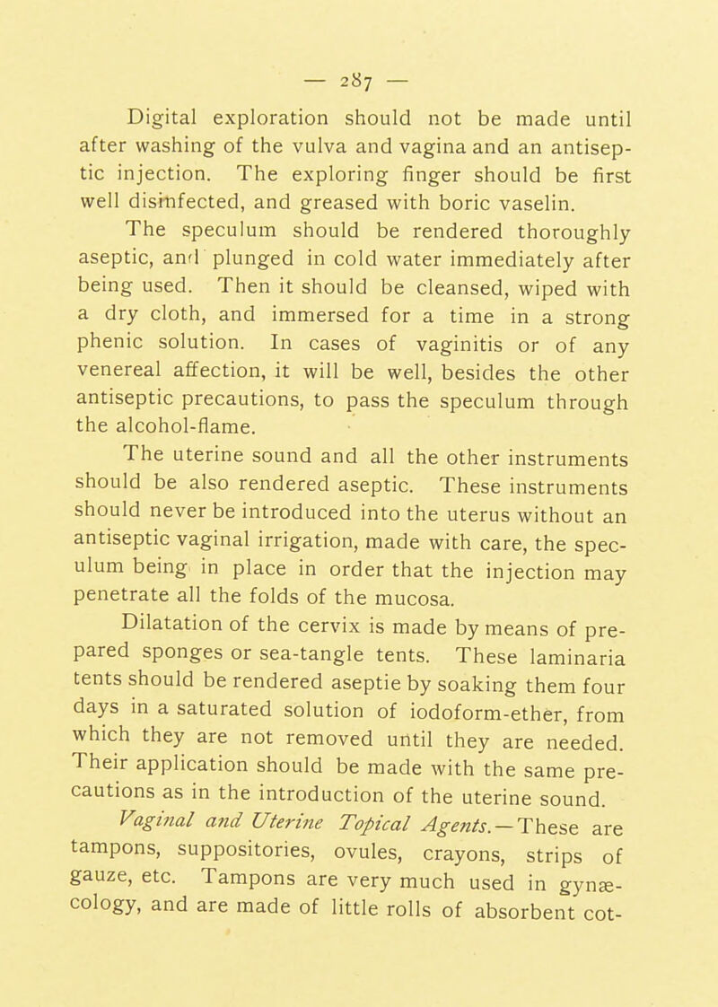Digital exploration should not be made until after washing of the vulva and vagina and an antisep- tic injection. The exploring finger should be first well disinfected, and greased with boric vaselin. The speculum should be rendered thoroughly aseptic, anrF plunged in cold water immediately after being used. Then it should be cleansed, wiped with a dry cloth, and immersed for a time in a strong phenic solution. In cases of vaginitis or of any venereal affection, it will be well, besides the other antiseptic precautions, to pass the speculum through the alcohol-flame. The uterine sound and all the other instruments should be also rendered aseptic. These instruments should never be introduced into the uterus without an antiseptic vaginal irrigation, made with care, the spec- ulum being in place in order that the injection may penetrate all the folds of the mucosa. Dilatation of the cervix is made by means of pre- pared sponges or sea-tangle tents. These laminaria tents should be rendered aseptic by soaking them four days in a saturated solution of iodoform-ether, from which they are not removed until they are needed. Their application should be made with the same pre- cautions as in the introduction of the uterine sound. Vaginal and Uterine Topical —These are tampons, suppositories, ovules, crayons, strips of gauze, etc. Tampons are very much used in gynje- cology, and are made of little rolls of absorbent cot-
