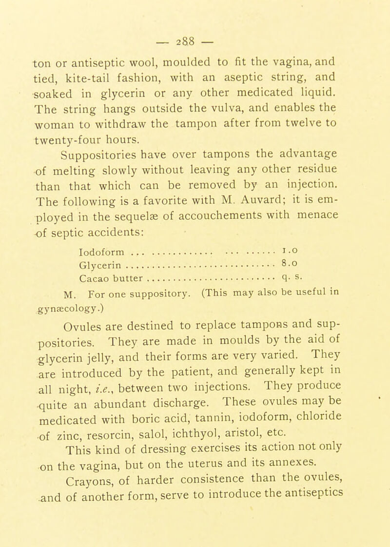 ton or antiseptic wool, moulded to fit the vagina, and tied, kite-tail fashion, with an aseptic string, and soaked in glycerin or any other medicated liquid. The string hangs outside the vulva, and enables the woman to withdraw the tampon after from twelve to twenty-four hours. Suppositories have over tampons the advantage of melting slowly without leaving any other residue than that which can be removed by an injection. The following is a favorite with M. Auvard; it is em- ployed in the sequelae of accouchements with menace of septic accidents: Iodoform i-o Glycerin 8.0 Cacao butter q- s- M. For one suppository. (This may also be useful in gynsecology.) Ovules are destined to replace tampons and sup- positories. They are made in moulds by the aid of glycerin jelly, and their forms are very varied. They are introduced by the patient, and generally kept in all night, i.e., between two injections. They produce quite an abundant discharge. These ovules may be medicated with boric acid, tannin, iodoform, chloride of zinc, resorcin, salol, ichthyol, aristol, etc. This kind of dressing exercises its action not only on the vagina, but on the uterus and its annexes. Crayons, of harder consistence than the ovules, .and of another form, serve to introduce the antiseptics