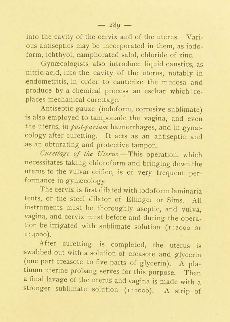into the cavity of the cervix and of the uterus. Vari- ous antiseptics may be incorporated in them, as iodo- form, ichthyol, camphorated salol, chloride of zinc. Gynaecologists also introduce liquid caustics, as nitric acid, into the cavity of the uterus, notably in •endometritis, in order to cauterize the mucosa and produce by a chemical process an eschar which re- places mechanical curettage. Antiseptic gauze (iodoform, corrosive sublimate) is also employed to tamponade the vagina, and even the uterus, in post-partum haemorrhages, and in gynae- cology after curetting. It acts as an antiseptic and as an obturating and protective tampon. Curettage of the Uterus.—operation, which necessitates taking chloroform and bringing down the uterus to the vulvar orifice, is of very frequent per- formance in gyngecology. The cervix is first dilated with iodoform laminaria tents, or the steel dilator of Ellinger or Sims. All instruments must be thoroughly aseptic, and vulva, vagina, and cervix must before and during the opera- tion be irrigated with sublimate solution (1:2000 or 1:4000). After curetting is completed, the uterus is swabbed out with a solution of creasote and glycerin (one part creasote to five parts of glycerin). A pla- tinum uterine probang serves for this purpose. Then -a final lavage of the uterus and vagina is made with a :Stronger sublimate solution (1:1000). A strip of
