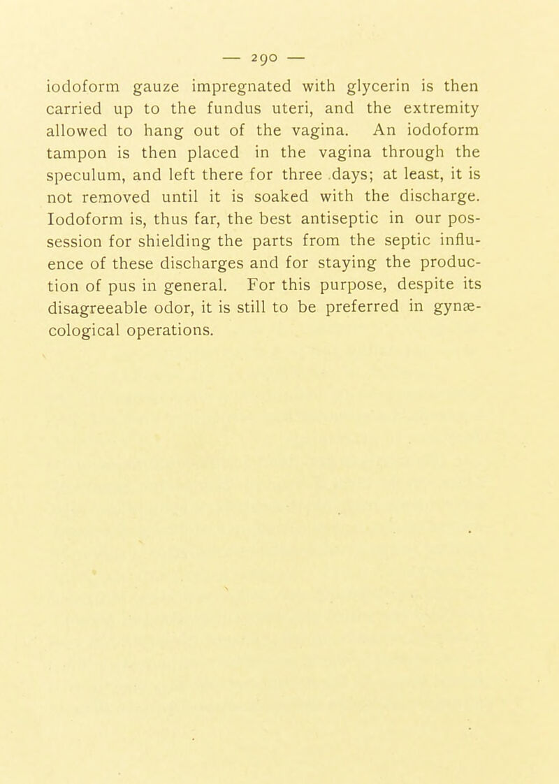 iodoform gauze impregnated with glycerin is then carried up to the fundus uteri, and the extremity allowed to hang out of the vagina. An iodoform tampon is then placed in the vagina through the speculum, and left there for three days; at least, it is not removed until it is soaked with the discharge. Iodoform is, thus far, the best antiseptic in our pos- session for shielding the parts from the septic influ- ence of these discharges and for staying the produc- tion of pus in general. For this purpose, despite its disagreeable odor, it is still to be preferred in gynse- cological operations.