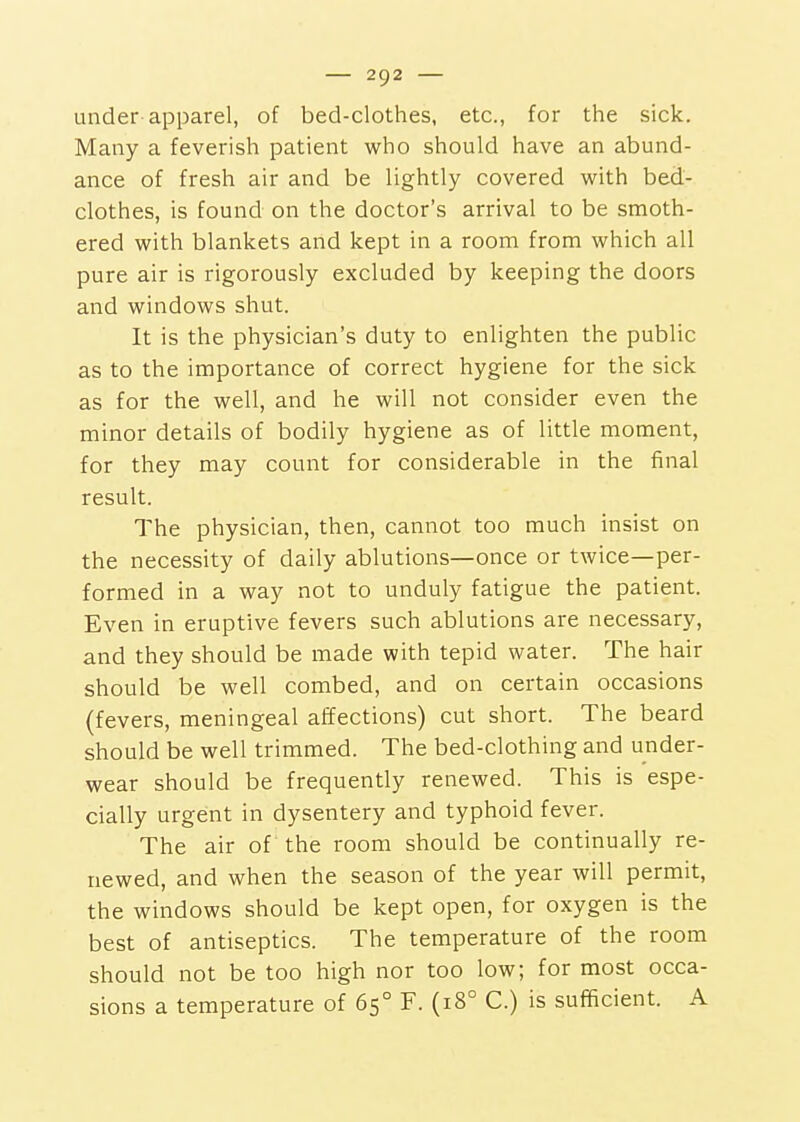 under apparel, of bed-clothes, etc., for the sick. Many a feverish patient who should have an abund- ance of fresh air and be lightly covered with bed- clothes, is found on the doctor's arrival to be smoth- ered with blankets and kept in a room from which all pure air is rigorously excluded by keeping the doors and windows shut. It is the physician's duty to enlighten the public as to the importance of correct hygiene for the sick as for the well, and he will not consider even the minor details of bodily hygiene as of little moment, for they may count for considerable in the final result. The physician, then, cannot too much insist on the necessity of daily ablutions—once or twice—per- formed in a way not to unduly fatigue the patient. Even in eruptive fevers such ablutions are necessary, and they should be made with tepid water. The hair should be well combed, and on certain occasions (fevers, meningeal affections) cut short. The beard should be well trimmed. The bed-clothing and under- wear should be frequently renewed. This is espe- cially urgent in dysentery and typhoid fever. The air of the room should be continually re- newed, and when the season of the year will permit, the windows should be kept open, for oxygen is the best of antiseptics. The temperature of the room should not be too high nor too low; for most occa- sions a temperature of 65° F. (18° C.) is sufficient. A