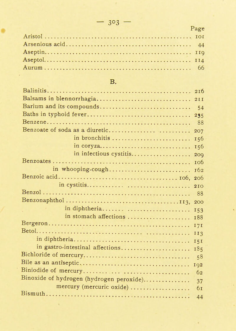 # Page Aristol loi Arsenious acid 44 Aseptin 119 Aseptol 114 Aurum 66 B. Balinitis 216 Balsams in blennorrhagia 211 Barium and its compounds 54 Baths in typhoid fever 235 Benzene 88 Benzoate of soda as a diuretic 207 in bronchitis 156 in coryza 156 in infectious cystitis 209 Benzoates 106 in whooping-cough 162 Benzoic acid 106, 206 in cystitis 210 Benzol 88 Benzonaphthol 200 in diphtheria 153 in stomach affections iSB Bergeron i^i Betol in diphtheria iji in gastro-intestinal affections 1S5 Bichloride of mercury 58 Bile as an antfseptic ig2 Biniodide of mercury 52 Binoxide of hydrogen (hjrdrogen peroxide) 37 mercury (mercuric oxide) 61 Bismuth