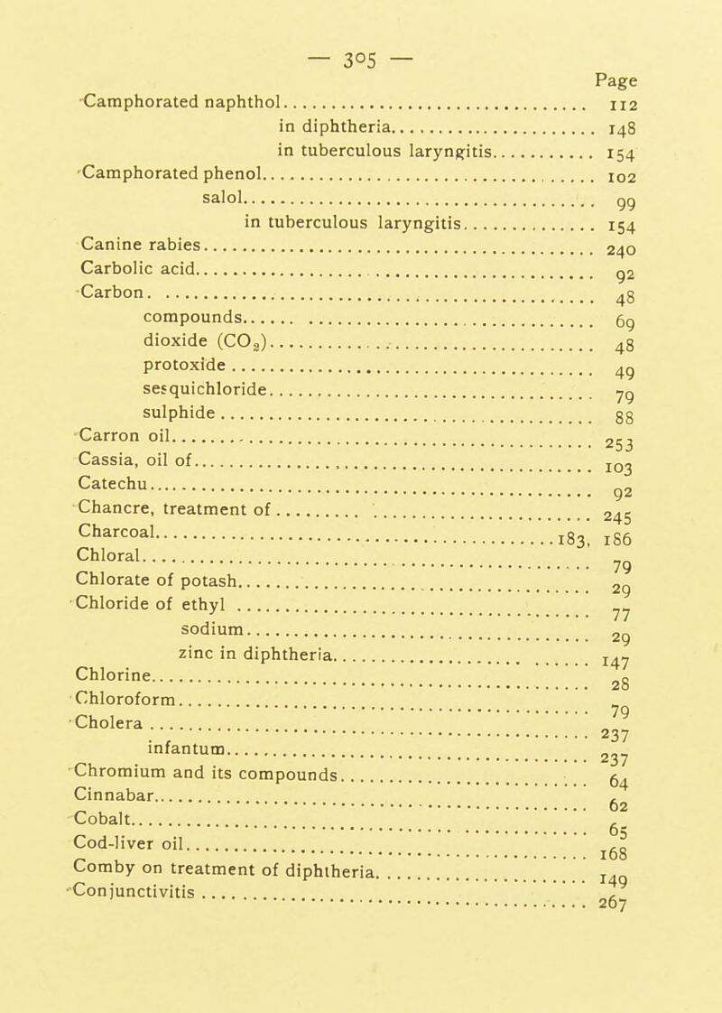 Page •Camphorated naphthol 112 in diphtheria 148 in tuberculous laryngjitis 154 'Camphorated phenol 102 Salol gg in tuberculous laryngitis 154 Canine rabies 240 Carbolic acid g2 •Carbon 48 compounds 5g dioxide (COg) 48 protoxide sesquichloride ^g sulphide 88 Carron oil 253 Cassia, oil of , Catechu g2 Chancre, treatment of , 245 Charcoal '.'.'.'183, 186 Chloral 79 Chlorate of potash 2g •Chloride of ethyl sodium 2g zinc in diphtheria 14^ Chlorine 28 Chloroform ^ ■Cholera „ ^ . , 237 infantum 237 -Chromium and its compounds 5^ Cinnabar , 62 Cobalt Cod-liver oil ^ , 168 Comby on treatment of diphtheria j Conjunctivitis .... y 267 I