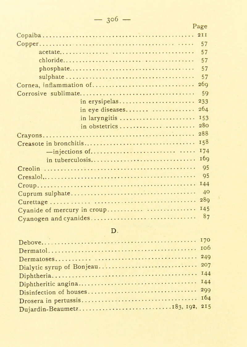 Page Copaiba 211 Copper 57 acetate 57 chloride 57 phosphate 57 sulphate 57 Cornea, inflammation of 269 Corrosive sublimate 59 in erysipelas 233 in eye diseases 264 in laryngitis I53 in obstetrics 280 Crayons 288 Creasote in bronchitis 158 —injections of ^74 in tuberculosis 1^9 Creolin 95 Cresalol 95 Croup Cuprum sulphate 4° Curettage 289 Cyanide of mercury in croup ^45 Cyanogen and cyanides 87 D. Debove... ^7° Dermatol Dermatoses ^49 Dialytic syrup of Bonjeau 207 Diphtheria ^44 Diphtheritic angina ^44 Disinfection of houses ^99 Drosera in pertussis ^^4 Dujardin-Beaumetz 183, 192, 215