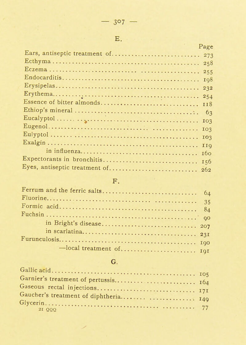 — 3°7 — E. Page Ears, antiseptic treatment of 273 Ecthyma 258 Eczema 255 Endocarditis igg Erysipelas. 232 Erythema 254 Essence of bitter almonds ug Ethiop's mineral ^ _ Eucalyptol ' Eugenol Eulyptol Ex^'g';-; Iig in influenza j5q Expectorants in bronchitis 155 Eyes, antiseptic treatment of 262 F. Ferrum and the ferric salts 64 Fluorine Formic acid Fuchsin . „ go in Bright's disease 207 in scarlatina 231 Furunculosis 190 —local treatment of jgj G. Gallic acid 105 Garnier's treatment of pertussis jg^ Gaseous rectal injections Gaucher's treatment of diphtheria . j.g Glycerin 21 QQQ 77