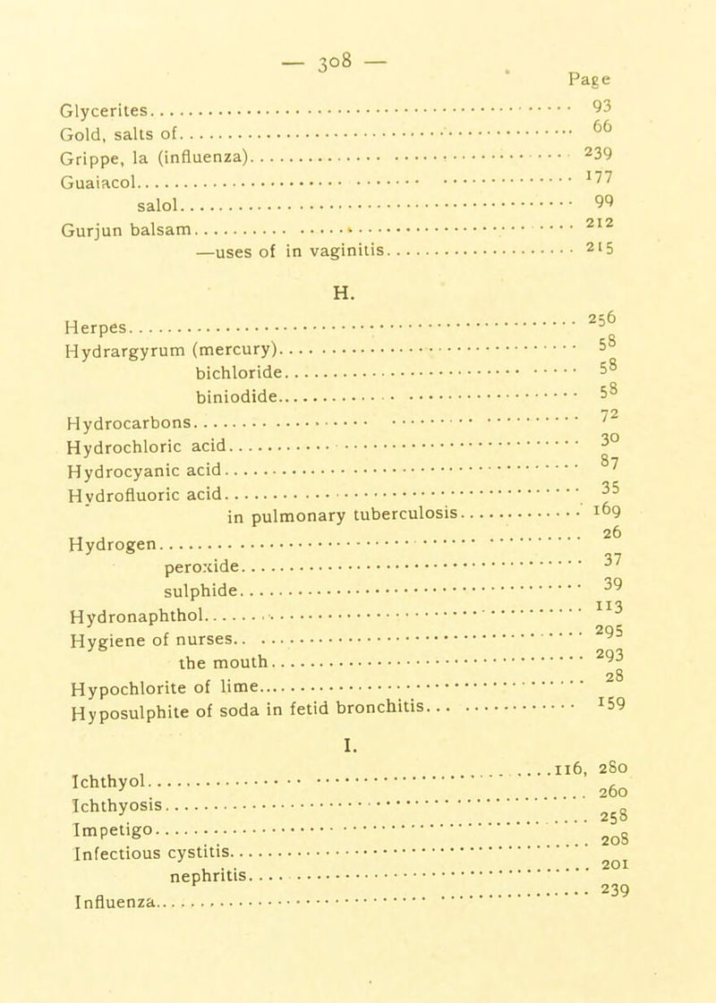 Glycerites Gold, salts of • Grippe, la (influenza) Guaiacol salol Gurjun balsam —uses of in vaginitis H. Herpes Hydrargyrum (mercury) bichloride ■ biniodide Hydrocarbons • Hydrochloric acid Hydrocyanic acid Hydrofluoric acid in pulmonary tuberculosis Hydrogen peroxide sulphide Hydronaphthol Hygiene of nurses the mouth Hypochlorite of lime Hyposulphite of soda in fetid bronchitis... I. Ichthyol Ichthyosis Impetigo Infectious cystitis nephritis