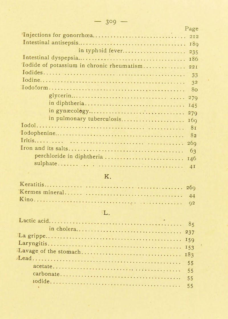 'Injections for gonorrhcea, Intestinal antisepsis in typhoid fever Intestinal dyspepsia Iodide of potassium in chronic rheumatism Iodides Iodine Iodoform glycerin in diphtheria in gynaecology in pulmonary tuberculosis , lodol lodophenine Iritis Iron and its salts perchloride in diphtheria sulphate K. Keratitis Kermes mineral Kino L. Lactic acid in cholera La grippe Laryngitis Lavage of the stomach vLead acetate carbonate iodide