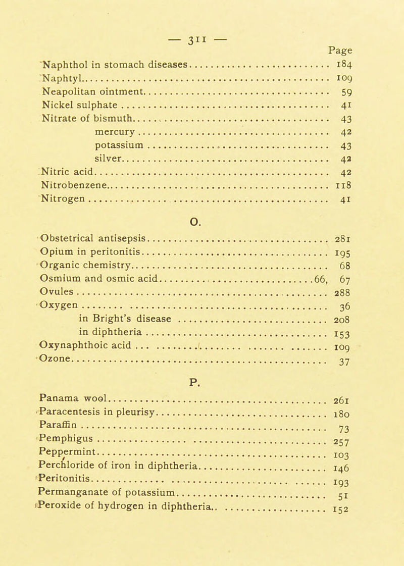 — 3 — Page 'Naphthol in stomach diseases 184 .'Naphtyl 109 Neapolitan ointment 59 Nickel sulphate 41 Nitrate of bismuth 43 mercury 42 potassium 43 silver 42 Nitric acid 42 Nitrobenzene 118 Nitrogen 41 O. Obstetrical antisepsis 281 Opium in peritonitis 195 Organic chemistry 68 Osmium and osmic acid 66, 67 Ovules 288 Oxygen 36 in Bright's disease 208 in diphtheria 153 Oxynaphthoic acid 1 109 •Ozone 2,1 P. Panama wool 261 ■ Paracentesis in pleurisy 180 ParaflSn ^3 Pemphigus 257 Peppermint Perchloride of iron in diphtheria 146 Peritonitis Permanganate of potassium 51