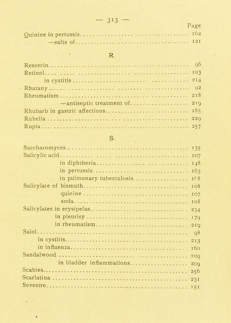 —salts of.. — — Page . 162 . 121 R. Resorcin 9^ Retinol 103 in cystitis 214 ■ Rhatany 92 Rheumatism 2t8 —antiseptic treatment of 219 Rhubarb in gastric affections 185 Rubella 229 Rupia 257 S. Saccharomyces 135 Salicylic acid 107 in diphtheria 148 in pertussis 163 in pulmonary tuberculosis if 8 Salicylate of bismuth ■.. .. . 108 quinine 107 soda 108 Salicylates in erysipelas 234 in pleurisy 179 in rheumatism 219 Salol gS in cystitis 213 in influenza 160 Sandalwood 509 in bladder inflammations 209 Scabies 256 Scarlatina 231 Sevestre 1