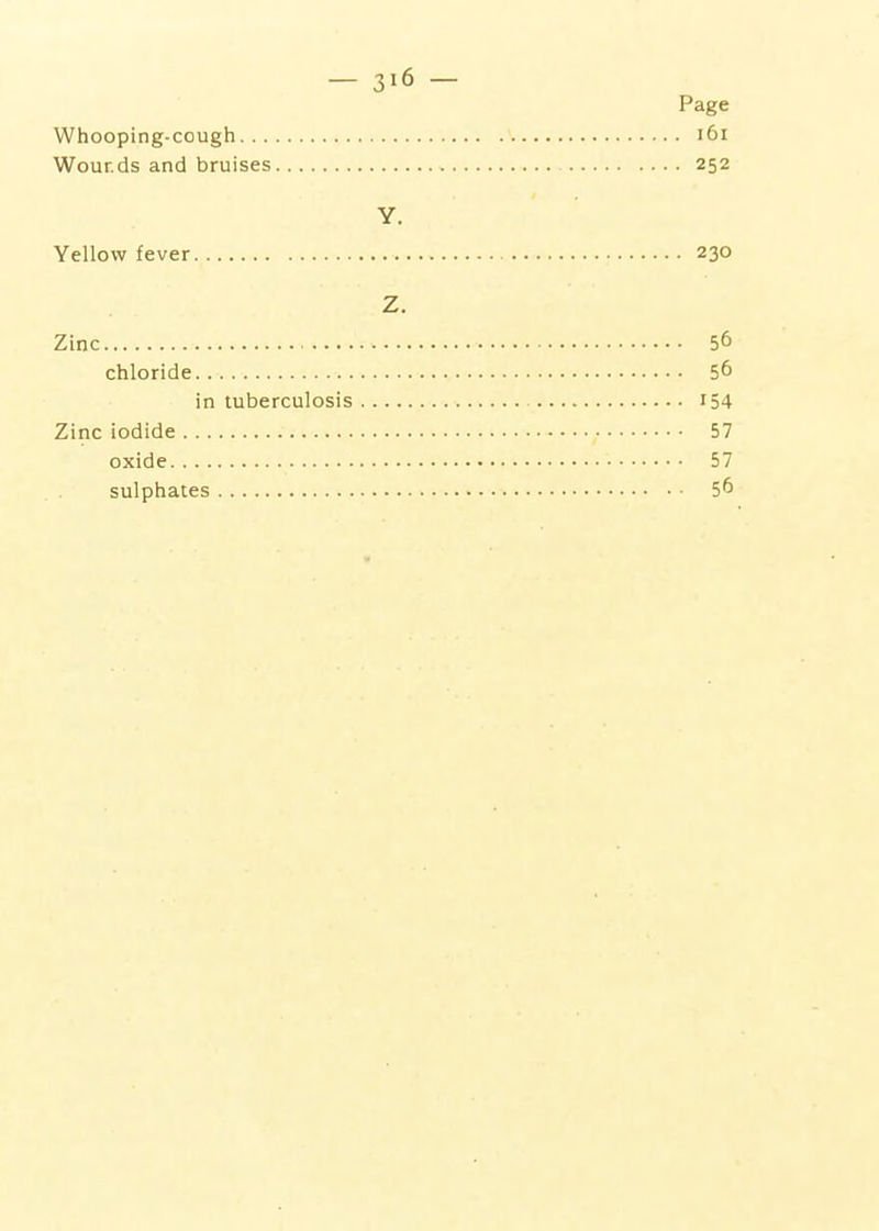 Page Whooping-cough i6i Wounds and bruises 252 Y. Yellow fever 230 Z. Zinc 56 chloride 56 in tuberculosis I54 Zinc iodide 57 oxide 57 sulphates 5^