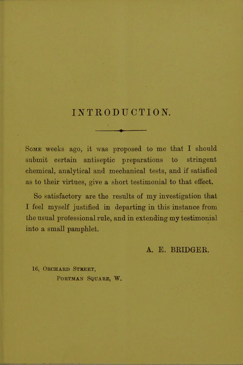 INTRODUCTION. Some weeks ago, it was proposed to me that I should submit certain antiseptic preparations to stringent chemical, analytical and mechanical tests, and if satisfied as to their virtues, give a short testimonial to that effect. So satisfactory are the results of my investigation that I feel myself justified in departing in this instance from the usual professional rule, and in extending my testimonial into a small pamphlet. A. E. BEIDGER. 16, Orchard Street, PoRTMAN Square, W.