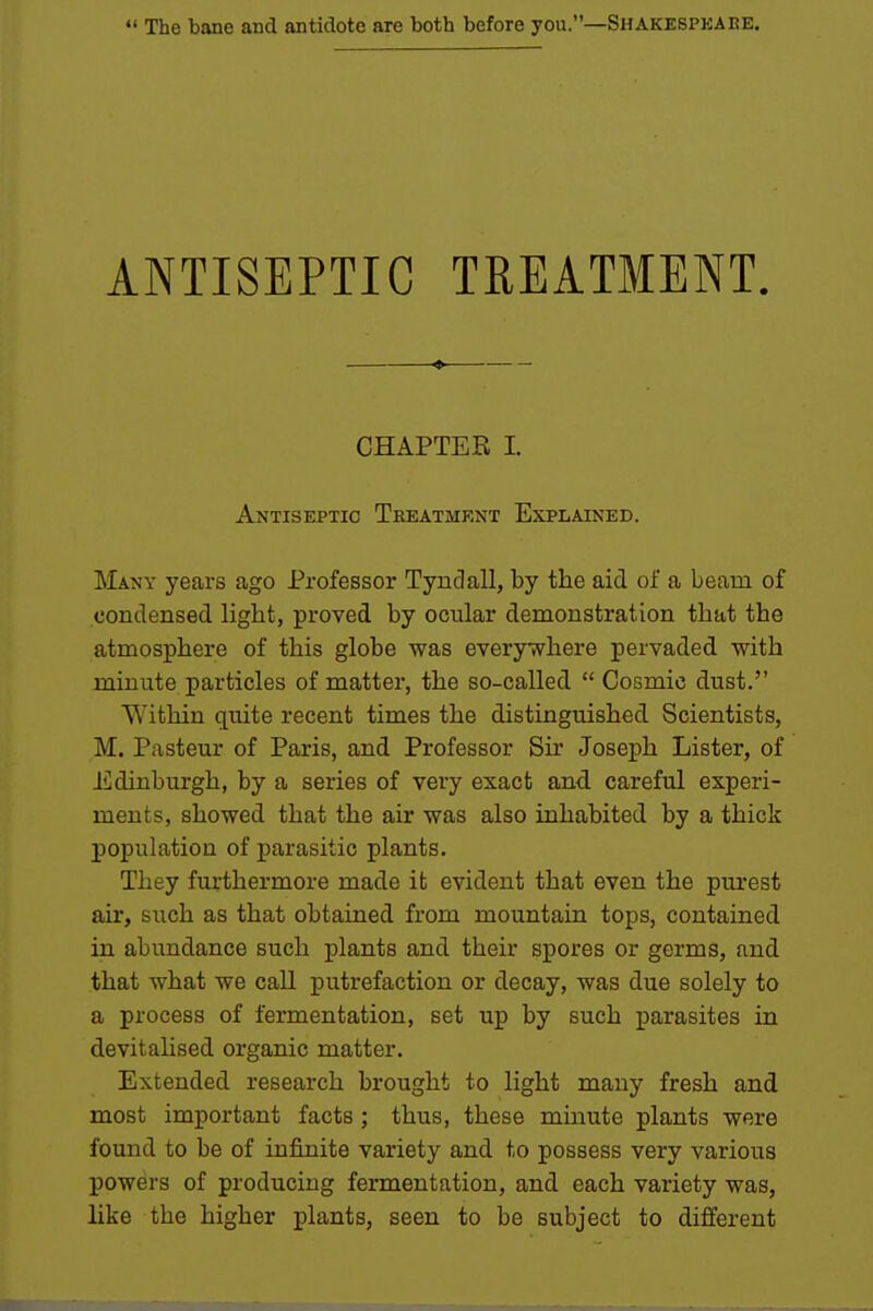 ANTISEPTIC TREATMENT. CHAPTER 1. Antiseptic Theatmknt Explained. Many years ago Professor Tynclall, by the aid of a beam of condensed light, proved by ocular demonstration that the atmosphere of this globe was everywhere pervaded with minute particles of matter, the so-called  Cosmic dust. Within quite recent times the distinguished Scientists, M. Pasteur of Paris, and Professor Sir Josej)h Lister, of Edinburgh, by a series of very exact and careful experi- ments, showed that the air was also inhabited by a thick population of parasitic plants. They furthermore made it evident that even the purest air, such as that obtained from mountain tops, contained in abundance such plants and their spores or germs, and that what we call putrefaction or decay, was due solely to a process of fermentation, set up by such parasites in devitahsed organic matter. Extended research brought to light many fresh and most important facts ; thus, these minute plants were found to be of infinite variety and to possess very various powers of producing fermentation, and each variety was, like the higher plants, seen to be subject to different